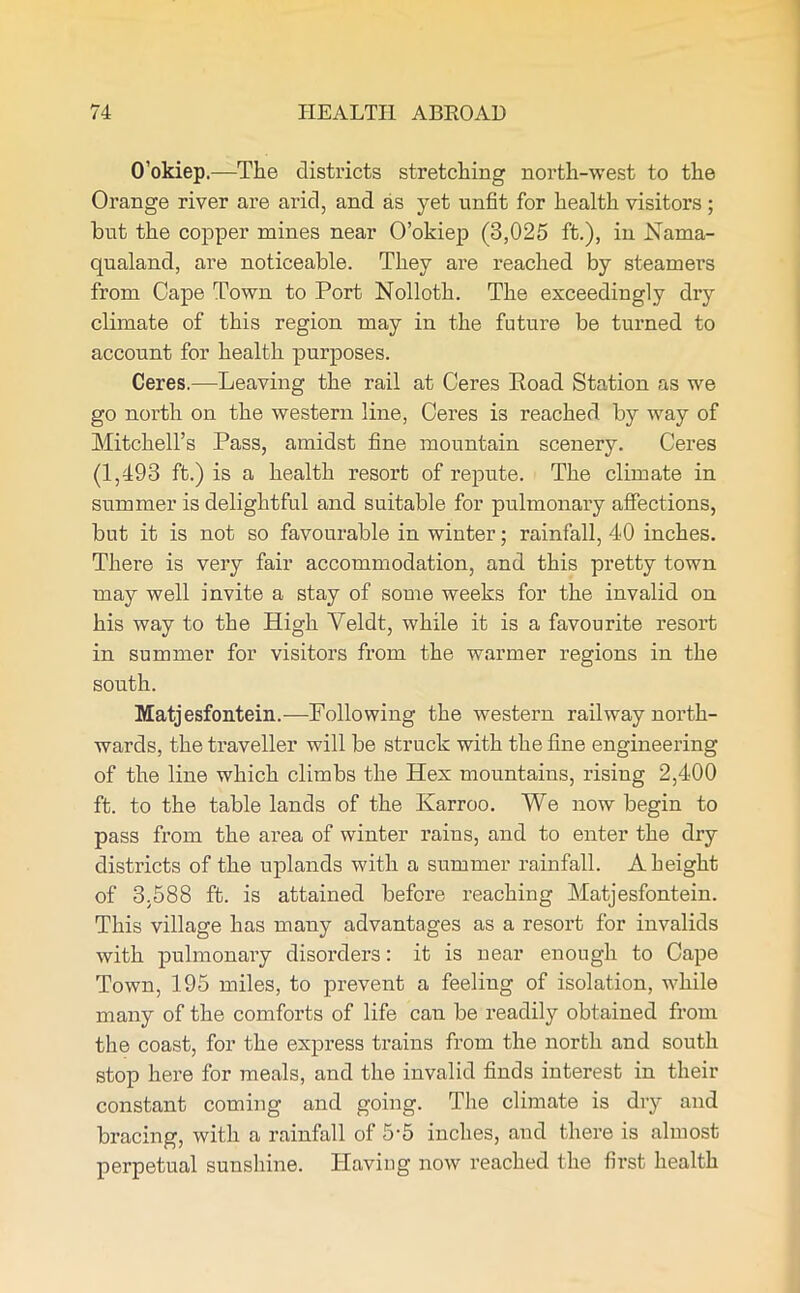 O’okiep.—The districts stretching north-west to the Orange river are arid, and as yet unfit for health visitors ; but the copper mines near O’okiep (3,025 ft.), in Nama- qualand, are noticeable. They are reached by steamers from Cape Town to Port Nolloth. The exceedingly dry climate of this region may in the future be turned to account for health purposes. Ceres.—Leaving the rail at Ceres Eoad Station as we go north on the western line, Ceres is reached by way of Mitchell’s Pass, amidst fine mountain scenery. Ceres (1,493 ft.) is a health resort of repute. The climate in summer is delightful and suitable for pulmonary affections, but it is not so favourable in winter; rainfall, 40 inches. There is very fair accommodation, and this pretty town may well invite a stay of some weeks for the invalid on his way to the High Veldt, while it is a favourite resort in summer for visitors from the warmer regions in the south. Matjesfontein.—Following the western railway north- wards, the traveller will be struck with the fine engineering of the line which climbs the Hex mountains, rising 2,400 ft. to the table lands of the Karroo. We now begin to pass from the area of winter rains, and to enter the dry districts of the uplands with a summer rainfall. A height of 3,588 ft. is attained before reaching Matjesfontein. This village has many advantages as a resort for invalids with pulmonary disorders: it is near enough to Cape Town, 195 miles, to prevent a feeling of isolation, while many of the comforts of life can be readily obtained from the coast, for the express trains from the north and south stop here for meals, and the invalid finds interest in their constant coming and going. The climate is dry and bracing, with a rainfall of 5'5 inches, and there is almost perpetual sunshine. Having now reached the first health