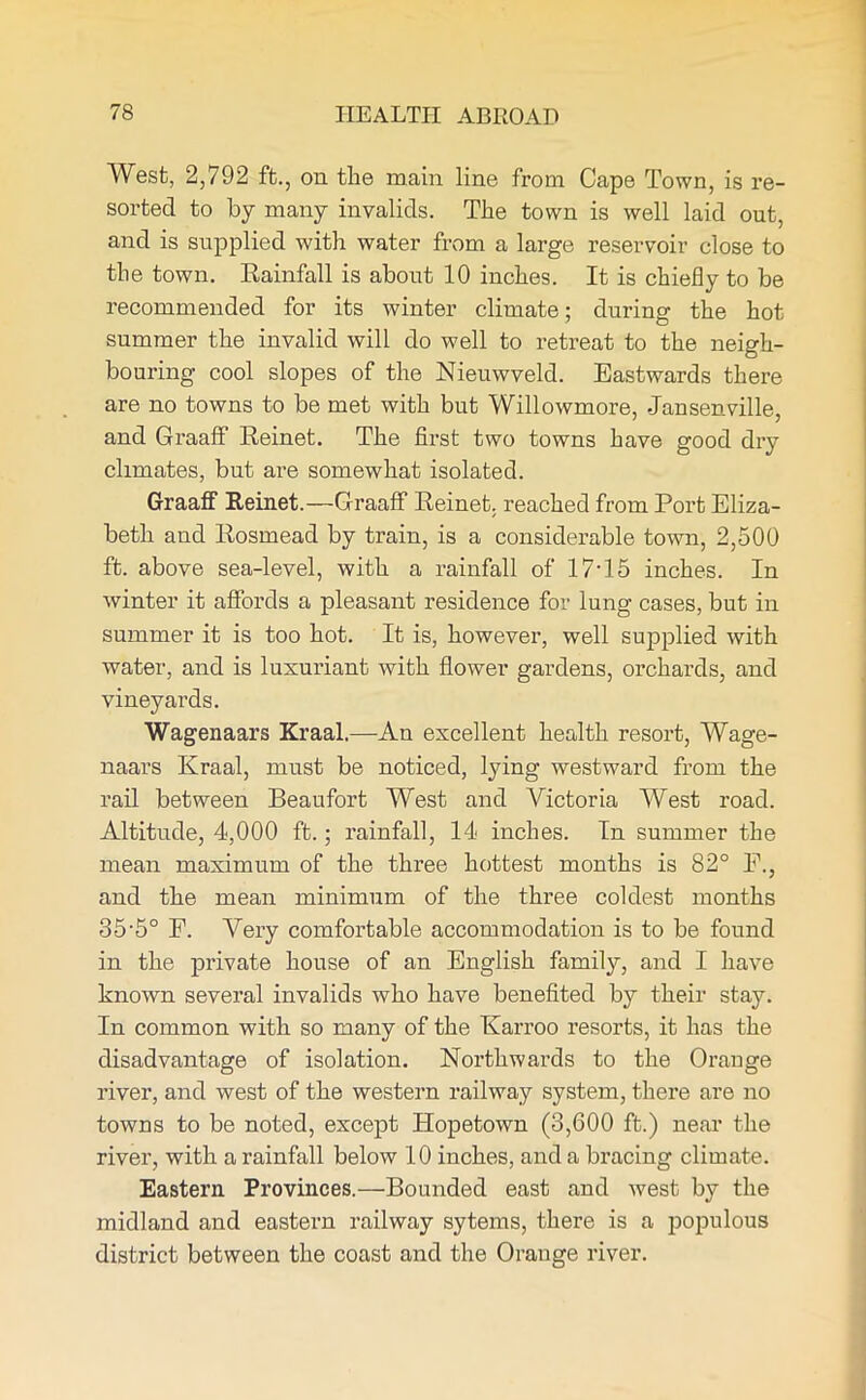 West, 2,792 ft., on the main line from Cape Town, is re- sorted to by many invalids. The town is well laid out, and is supplied with water from a large reservoir close to the town. Rainfall is about 10 inches. It is chiefly to be recommended for its winter climate; during the hot summer the invalid will do well to retreat to the neigh- bouring cool slopes of the Nieuwveld. Eastwards there are no towns to be met with but Willowmore, -Jansenville, and Graaff Reinet. The first two towns have good dry climates, but are somewhat isolated. Graaff Reinet.—Graaff Reinet. reached from Port Eliza- beth and Rosmead by train, is a considerable town, 2,500 ft. above sea-level, with a rainfall of 17• 15 inches. In winter it affords a pleasant residence for lung cases, but in summer it is too hot. It is, however, well supplied with water, and is luxuriant with flower gardens, orchards, and vineyards. Wagenaars Kraal.—An excellent health resort, Wage- naars Kraal, must be noticed, lying westward from the rail between Beaufort West and Affctoria West road. Altitude, 4,000 ft.; rainfall, 14 inches. In summer the mean maximum of the three hottest months is 82° E., and the mean minimum of the three coldest months 35'5° F. Very comfortable accommodation is to be found in the private house of an English family, and I have known several invalids who have benefited by their stay. In common with so many of the Karroo resorts, it has the disadvantage of isolation. Northwards to the Orauge river, and west of the western railway system, there are no towns to be noted, except Hopetown (3,600 ft.) near the river, with a rainfall below 10 inches, and a bracing climate. Eastern Provinces.—Bounded east and west by the midland and eastern railway sytems, there is a populous district between the coast and the Orange river.