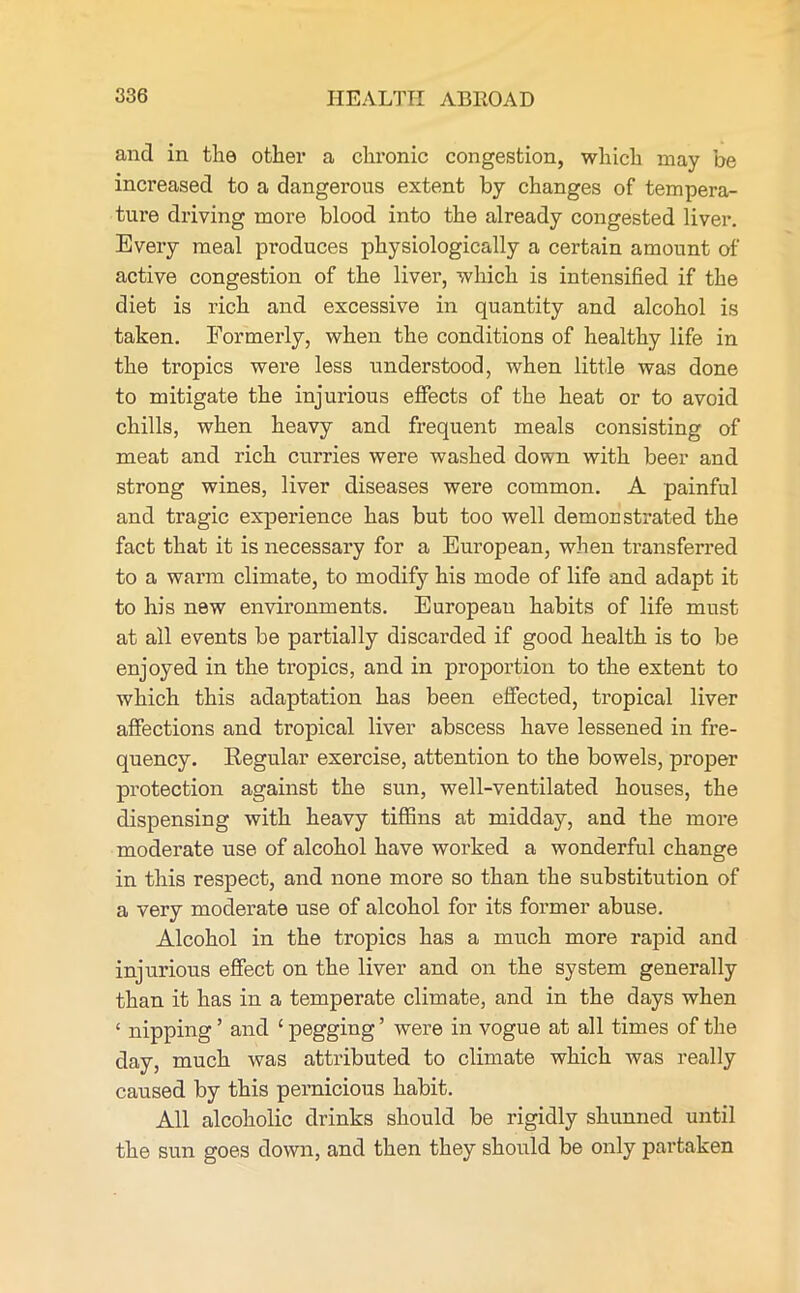 and in the other a chronic congestion, which may be increased to a dangerous extent by changes of tempera- ture driving more blood into the already congested liver. Every meal produces physiologically a certain amount of active congestion of the liver, which is intensified if the diet is rich and excessive in quantity and alcohol is taken. Formerly, when the conditions of healthy life in the tropics were less understood, when little was done to mitigate the injurious effects of the heat or to avoid chills, when heavy and frequent meals consisting of meat and rich curries were washed down with beer and strong wines, liver diseases were common. A painful and tragic experience has but too well demonstrated the fact that it is necessary for a European, when transferred to a warm climate, to modify his mode of life and adapt it to his new environments. European habits of life must at all events be partially discarded if good health is to be enjoyed in the tropics, and in proportion to the extent to which this adaptation has been effected, tropical liver affections and tropical liver abscess have lessened in fre- quency. Regular exercise, attention to the bowels, proper protection against the sun, well-ventilated houses, the dispensing with heavy tiffins at midday, and the more moderate use of alcohol have worked a wonderful change in this respect, and none more so than the substitution of a very moderate use of alcohol for its former abuse. Alcohol in the tropics has a much more rapid and injurious effect on the liver and on the system generally than it has in a temperate climate, and in the days when ‘ nipping ’ and £ pegging ’ were in vogue at all times of the day, much was attributed to climate which was really caused by this pernicious habit. All alcoholic drinks should be rigidly shunned until the sun goes down, and then they should be only partaken