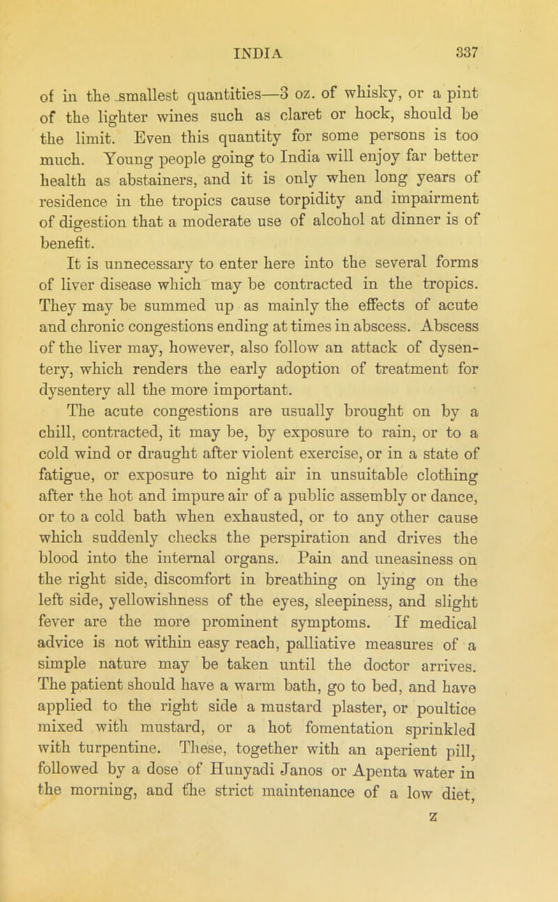 of in the .smallest quantities—3 oz. of whisky, or a pint of the lighter wines such as claret or hock, should be the limit. Even this quantity for some persons is too much. Young people going to India will enjoy far better health as abstainers, and it is only when long years of residence in the tropics cause torpidity and impairment of digestion that a moderate use of alcohol at dinner is of benefit. It is unnecessary to enter here into the several forms of liver disease which may be contracted in the tropics. They may be summed up as mainly the effects of acute and chronic congestions ending at times in abscess. Abscess of the liver may, however, also follow an attack of dysen- tery, which renders the early adoption of treatment for dysentery all the more important. The acute congestions are usually brought on by a chill, contracted, it may be, by exposure to rain, or to a cold wind or draught after violent exercise, or in a state of fatigue, or exposure to night air in unsuitable clothing after the hot and impure air of a public assembly or dance, or to a cold bath when exhausted, or to any other cause which suddenly checks the perspiration and drives the blood into the internal organs. Pain and uneasiness on the right side, discomfort in breathing on lying on the left side, yellowishness of the eyes, sleepiness, and slight fever are the more prominent symptoms. If medical advice is not within easy reach, palliative measures of a simple nature may be taken until the doctor arrives. The patient should have a warm bath, go to bed, and have applied to the right side a mustard plaster, or poultice mixed with mustard, or a hot fomentation sprinkled with turpentine. These, together with an aperient pill, followed by a dose of Hunyadi Janos or Apenta water in the morning, and the strict maintenance of a low diet, z