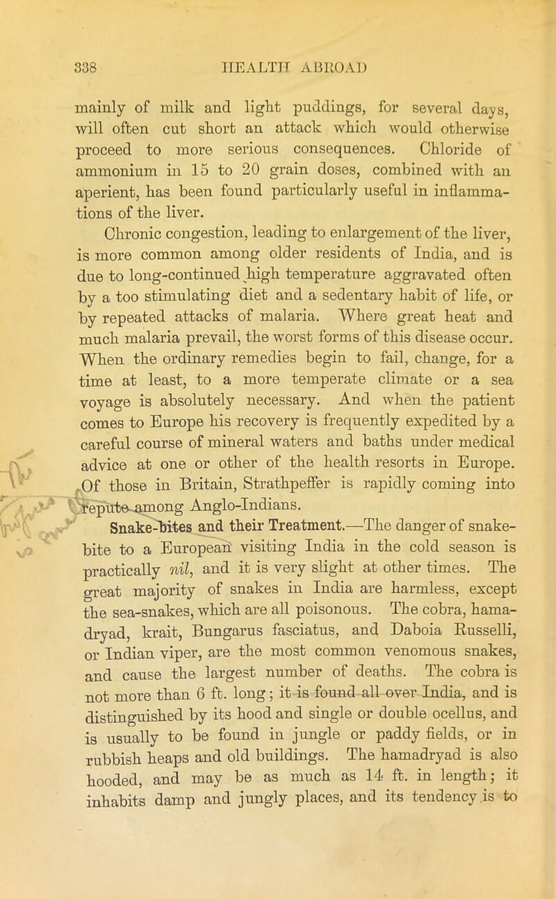 mainly of milk and light puddings, for several days, will often cut short an attack which would otherwise proceed to more serious consequences. Chloride of ammonium in 15 to 20 grain doses, combined with an aperient, has been found particularly useful in inflamma- tions of the liver. Chronic congestion, leading to enlargement of the liver, is more common among older residents of India, and is due to long-continued high temperature aggravated often by a too stimulating diet and a sedentary habit of life, or by repeated attacks of malaria. Where great heat and much malaria prevail, the worst forms of this disease occur. When the ordinary remedies begin to fail, change, for a time at least, to a more temperate climate or a sea voyage is absolutely necessary. And when the patient comes to Europe his recovery is frequently expedited by a careful course of mineral waters and baths under medical advice at one or other of the health resorts in Europe. -Of those in Britain, Strathpeffer is rapidly coming into repute .among Anglo-Indians. Snake-bites and their Treatment.—The danger of snake- bite to a European visiting India in the cold season is practically nil, and it is very slight at other times. The great majority of snakes in India are harmless, except the sea-snakes, which are all poisonous. The cobra, hama- dryad, krait, Bungarus fasciatus, and Daboia Russelli, or Indian viper, are the most common venomous snakes, and cause the largest number of deaths. The cobra is not more than 6 ft. long; it is found alTover India, and is distinguished by its hood and single or double ocellus, and is usually to be found in jungle or paddy fields, or in rubbish heaps and old buildings. The hamadryad is also hooded, and may be as much as 14 ft. in length; it inhabits damp and jungly places, and its tendency .is to
