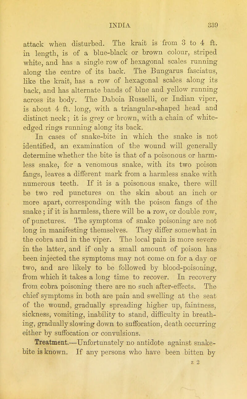 attack when disturbed. The krait is from 3 to 4 ft. in length, is of a blue-black or brown colour, striped white, and has a single row of hexagonal scales running along the centre of its back. The Bungarus fasciatus, like the krait, has a row of hexagonal scales along its back, and has alternate bands of bine and yellow running across its body. The Daboia Russelli, or Indian viper, is about 4 ft. long, with a triangular-shaped head and distinct neck; it is grey or brown, with a chain of white- edged rings running along its back. In cases of snake-bite in which the snake is not identified, an examination of the wound will generally determine whether the bite is that of a poisonous or harm- less snake, for a venomous snake, with its two poison fangs, leaves a different mark from a harmless snake with numerous teeth. If it is a poisonous snake, there will be two red punctures on the skin about an inch or more apart, corresponding with the poison fangs of the snake; if it is harmless, there will be a row, or double row, of punctures. The symptoms of snake poisoning are not long in manifesting themselves. They differ somewhat in the cobra and in the viper. The local pain is more severe in the latter, and if only a small amount of poison has been injected the symptoms may not come on for a day or two, and are likely to be followed by blood-poisoning, from which it takes a long time to recover. In recovery from cobra poisoning there are no such after-effects. The chief symptoms in both are pain and swelling at the seat of the wound, gradually spreading higher up, faintness, sickness, vomiting, inability to stand, difficulty in breath- ing, gradually slowing down to suffocation, death occurring either by suffocation or convulsions. Treatment.—Unfortunately no antidote against snake- bite is known. If any persons who have been bitten by