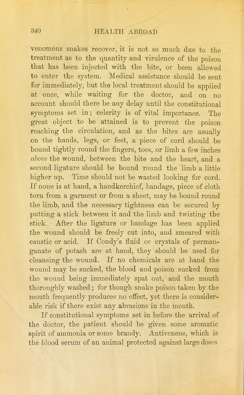 venomous snakes recover, it is not so much due to the treatment as to the quantity and virulence of the poison that has been injected with the bite, or been allowed to enter the system. Medical assistance should be sent for immediately, but the local treatment should be applied at once, while waiting for the doctor, and on no account should there be any delay until the constitutional symptoms set in; celerity is of vital importance. The great object to be attained is to prevent the poison reaching the circulation, and as the bites are usually on the hands, legs, or feet, a piece of cord should be bound tightly round the fingers, toes, or limb a few inches above the wound, between the bite and the heart, and a second ligature should be bound round the limb a little higher up. Time should not be wasted looking for cord. If none is at hand, a handkerchief, bandage, piece of cloth torn from a garment or from a sheet, may be bound round the limb, and the necessary tightness can be secured by putting a stick between it and the limb and twisting the stick. After the ligature or bandage has been applied the wound should be freely cut into, and smeared with caustic or acid. If Condy’s fluid or crystals of perman- ganate of potash are at hand, they should be used for cleansing the wound. If no chemicals are at hand the wound may be sucked, the blood and poison sucked from the wound being immediately spat out, and the mouth thoroughly washed ; for though snake poison taken by the mouth frequently produces no effect, yet there is consider- able risk if there exist any abrasions in the mouth. If constitutional symptoms set in before the arrival of the doctor, the patient should be given some aromatic spirit of ammonia or some brandy. Antivenene, which is the blood serum of an animal protected against large doses