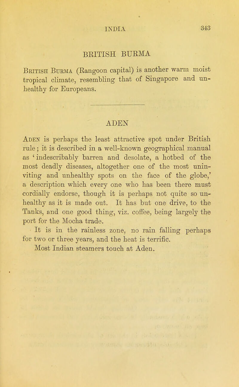BRITISH BURMA British Burma (Rangoon capital) is another warm moist tropical climate, resembling that of Singapore and un- healthy for Europeans. ADEN Aden is perhaps the least attractive spot under British rule; it is described in a well-known geographical manual as ‘ indescribably barren and desolate, a hotbed of the most deadly diseases, altogether one of the most unin- viting and unhealthy spots on the face of the globe,’ a description which every one who has been there must cordially endorse, though it is perhaps not quite so un- healthy as it is made out. It has but one drive, to the Tanks, and one good thing, viz. coffee, being largely the port for the Mocha trade. It is in the rainless zone, no rain falling perhaps for two or three years, and the heat is terrific. Most Indian steamers touch at Aden.