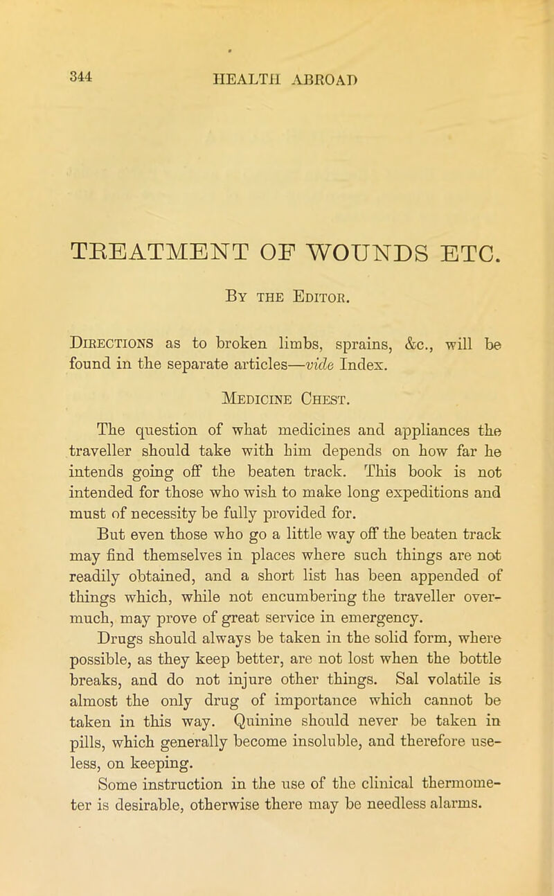 TREATMENT OF WOUNDS ETC. By the Editor. Directions as to broken limbs, sprains, &c., will be found in the separate articles—vide Index. Medicine Chest. The question of what medicines and appliances the traveller should take with him depends on how far he intends going off the beaten track. This book is not intended for those who wish to make long expeditions and must of necessity be fully provided for. But even those who go a little way off the beaten track may find themselves in places where such things are not readily obtained, and a short list has been appended of things which, while not encumbering the traveller over- much, may prove of great service in emergency. Drugs should alwmys be taken in the solid form, where possible, as they keep better, are not lost when the bottle breaks, and do not injure other things. Sal volatile is almost the only drug of importance which cannot be taken in this way. Quinine should never be taken in pills, which generally become insoluble, and therefore use- less, on keeping. Some instruction in the use of the clinical thermome- ter is desirable, otherwise there may be needless alarms.
