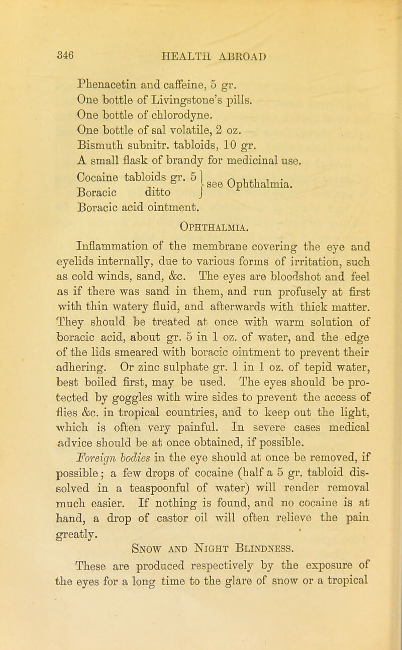 Phenacetin and caffeine, 5 gr. One bottle of Livingstone’s pills. One bottle of chlorodyne. One bottle of sal volatile, 2 oz. Bismuth subnitr. tabloids, 10 gr. A small flask of brandy for medicinal use. Cocaine tabloids gr. 51 A U1 , . _ . ... ° see Ophthalmia. Boracic ditto J Boracic acid ointment. Ophthalmia. Inflammation of the membrane covering the eye and eyelids internally, due to various forms of irritation, such as cold winds, sand, &c. The eyes are bloodshot and feel as if there was sand in them, and run profusely at first with thin watery fluid, and afterwards with thick matter. They should be treated at once with warm solution of boracic acid, about gr. 5 in 1 oz. of water, and the edge of the lids smeared with boracic ointment to prevent their adhering. Or zinc sulphate gr. 1 in 1 oz. of tepid water, best boiled first, may be used. The eyes should be pro- tected by goggles with wire sides to prevent the access of flies &c. in tropical countries, and to keep out the light, which is often very painful. In severe cases medical advice should be at once obtained, if possible. Foreign bodies in the eye should at once be removed, if possible; a few drops of cocaine (half a 5 gr. tabloid dis- solved in a teaspoonful of water) will render removal much easier. If nothing is found, and no cocaine is at hand, a drop of castor oil will often relieve the pain greatly. Snow and Night Blindness. These are produced respectively by the exposure of the eyes for a long time to the glare of snow or a tropical