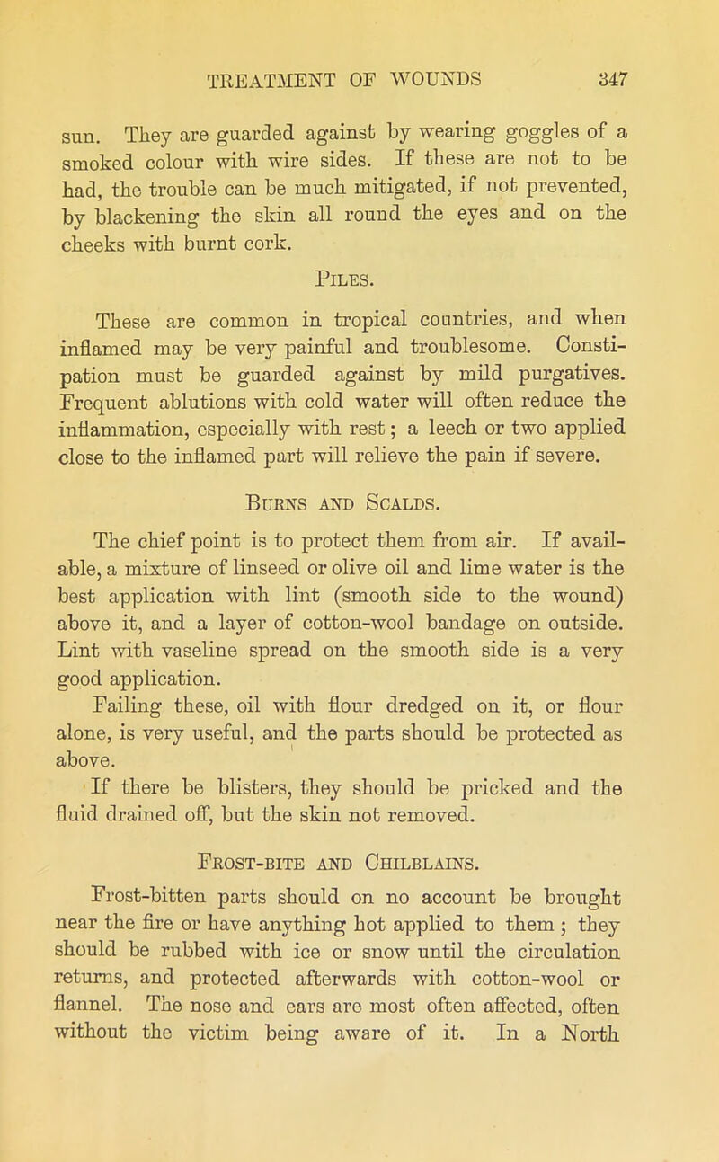 sun. They are guarded against by wearing goggles of a smoked colour with wire sides. If these are not to be had, the trouble can be much mitigated, if not prevented, by blackening the skin all round the eyes and on the cheeks with burnt cork. Piles. These are common in tropical countries, and when inflamed may be very painful and troublesome. Consti- pation must be guarded against by mild purgatives. Frequent ablutions with cold water will often reduce the inflammation, especially with rest; a leech or two applied close to the inflamed part will relieve the pain if severe. Burns and Scalds. The chief point is to protect them from air. If avail- able, a mixture of linseed or olive oil and lime water is the best application with lint (smooth side to the wound) above it, and a layer of cotton-wool bandage on outside. Lint with vaseline spread on the smooth side is a very good application. Failing these, oil with flour dredged on it, or flour alone, is very useful, and the parts should be protected as above. If there be blisters, they should be pricked and the fluid drained off, but the skin not removed. Frost-bite and Chilblains. Frost-bitten parts should on no account be brought near the fire or have anything hot applied to them ; they should be rubbed with ice or snow until the circulation returns, and protected afterwards with cotton-wool or flannel. The nose and ears are most often affected, often without the victim being aware of it. In a North