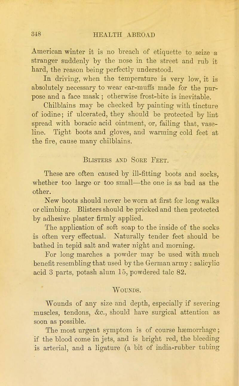 American winter it is no breach of etiquette to seize a stranger suddenly by the nose in the street and rub it hard, the reason being perfectly understood. In driving, when the temperature is very low, it is absolutely necessary to wear ear-muffs made for the pur- pose and a face mask ; otherwise frost-bite is inevitable. Chilblains may be checked by painting with tincture of iodine; if ulcerated, they should be protected by lint spread with boracic acid ointment, or, failing that, vase- line. Tight boots and gloves, and warming cold feet at the fire, cause many chilblains. Blisters and Sore Feet. These are often caused by ill-fitting boots and socks, whether too large or too small—the one is as bad as the other. New boots should never be worn at first for long walks or climbing. Blisters should be pricked and then protected by adhesive plaster firmly applied. The application of soft soap to the inside of the socks is often very effectual. Naturally tender feet should be bathed in tepid salt and water night and morning. For long marches a powder may be used with much benefit resembling that used by the German army : salicylic acid 3 parts, potash alum 15, powdered talc 82. Wounds. Wounds of any size and depth, especially if severing muscles, tendons, &c., should have surgical attention as soon as possible. The most urgent symptom is of course haemorrhage; if the blood come in jets, and is bright red, the bleeding is arterial, and a ligature (a bit of india-rubber tubing