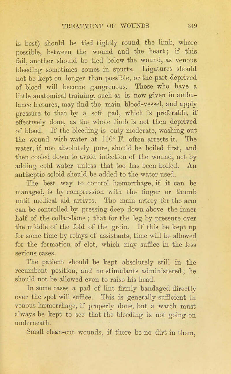 is best) should be tied tightly round the limb, where possible, between the wound and the heart; if this fail, another should be tied below the wound, as venous bleeding sometimes comes in spurts. Ligatures should not be kept on longer than possible, or the part deprived of blood will become gangrenous. Those who have a little anatomical training, such as is now given in ambu- lance lectures, may find the main blood-vessel, and apply pressure to that by a soft pad, which is preferable, if effectively done, as the whole limb is not then deprived of blood. If the bleeding is only moderate, washing out the wound with water at 110° F. often arrests it. The water, if not absolutely pure, should be boiled first, and then cooled down to avoid infection of the wound, not by adding cold water unless that too has been boiled. An antiseptic soloid should be added to the water used. The best way to control haemorrhage, if it can be managed, is by compression with the finger or thumb until medical aid arrives. The main artery for the arm can be controlled by pressing deep down above the inner half of the collar-bone ; that for the leg by pressure over the middle of the fold of the groin. If this be kept up for some time by relays of assistants, time will be allowed for the formation of clot, which may suffice in the less serious cases. The patient should be kept absolutely still in the recumbent position, and no stimulants administered; he should not be allowed even to raise his head. In some cases a pad of lint firmly bandaged directly over the spot will suffice. This is generally sufficient in venous haemorrhage, if properly done, but a watch must always be kept to see that the bleeding is not going on underneath. Small clean-cut wounds, if there be no dirt in them,