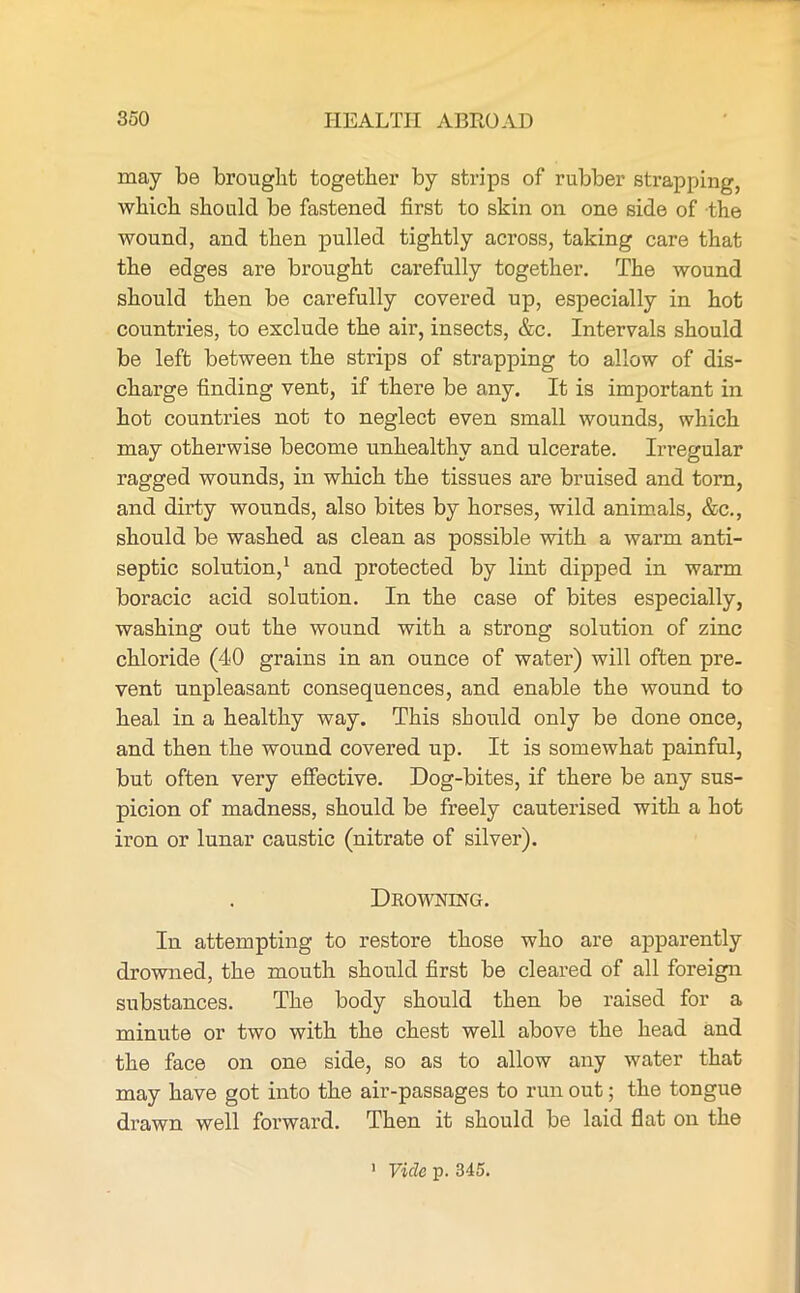may be brought together by strips of rubber strapping, which should be fastened first to skin on one side of the wound, and then pulled tightly across, taking care that the edges are brought carefully together. The wound should then be carefully covered up, especially in hot countries, to exclude the air, insects, &c. Intervals should be left between the strips of strapping to allow of dis- charge finding vent, if there be any. It is important in hot countries not to neglect even small wounds, which may otherwise become unhealthy and ulcerate. In-egular ragged wounds, in which the tissues are bruised and tom, and dirty wounds, also bites by horses, wild animals, &c., should be washed as clean as possible with a warm anti- septic solution,1 and protected by lint dipped in warm boracic acid solution. In the case of bites especially, washing out the wound with a strong solution of zinc chloride (40 grains in an ounce of water) will often pre- vent unpleasant consequences, and enable the wound to heal in a healthy way. This should only be done once, and then the wound covered up. It is somewhat painful, but often very effective. Dog-bites, if there be any sus- picion of madness, should be freely cauterised with a hot iron or lunar caustic (nitrate of silver). Drowning. In attempting to restore those who are apparently drowned, the mouth should first be cleared of all foreign substances. The body should then be raised for a minute or two with the chest well above the head and the face on one side, so as to allow any water that may have got into the air-passages to run out; the tongue drawn well forward. Then it should be laid flat on the Vide p. 345.