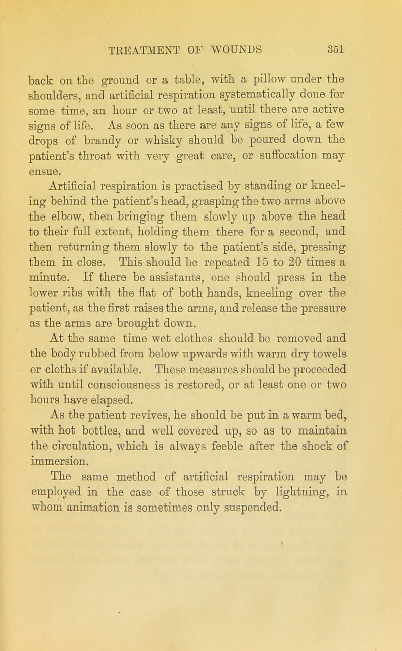 back on the ground or a table, with a pillow under the shoulders, and artificial respiration systematically done for some time, an hour or two at least, until there are active signs of life. As soon as there are any signs of life, a few drops of brandy or whisky should be poured down the patient’s throat with very great care, or suffocation may ensue. Artificial respiration is practised by standing or kneel- ing behind the patient’s head, grasping the two arms above the elbow, then bringing them slowly up above the head to their full extent, holding them there for a second, and then returning them slowly to the patient’s side, pressing them in close. This should be repeated 15 to 20 times a minute. If there be assistants, one should press in the lower ribs with the flat of both hands, kneeling over the patient, as the first raises the arms, and release the pressure as the arms are brought down. At the same time wet clothes should be removed and the body rubbed from below upwards with warm dry towels or cloths if available. These measures should be proceeded with until consciousness is restored, or at least one or two hours have elapsed. As the patient revives, he should be put in a warm bed, with hot bottles, and well covered up, so as to maintain the circulation, which is always feeble after the shock of immersion. The same method of artificial respiration may be employed in the case of those struck by lightning, in whom animation is sometimes only suspended.