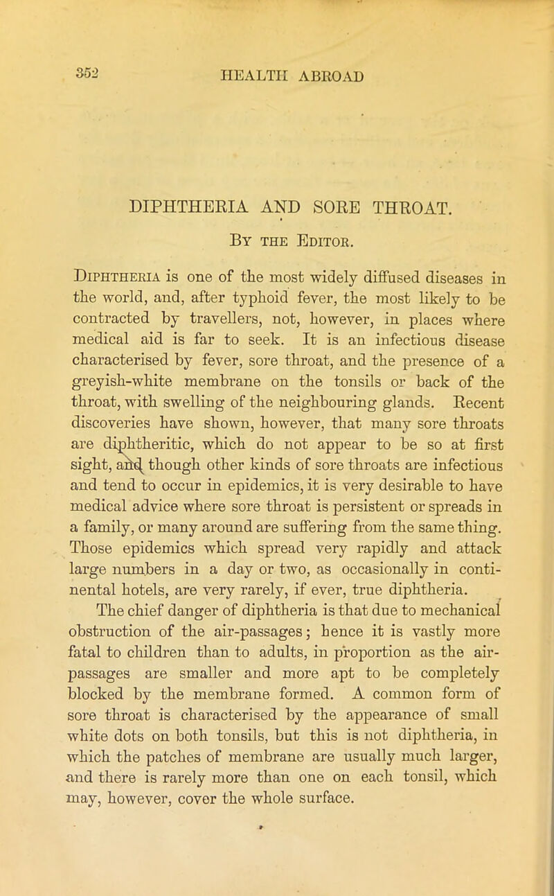 DIPHTHERIA AND SORE THROAT. By the Editor. Diphtheria is one of the most widely diffused diseases in the world, and, after typhoid fever, the most likely to be contracted by travellers, not, however, in places where medical aid is far to seek. It is an infectious disease characterised by fever, sore throat, and the presence of a greyish-white membrane on the tonsils or back of the throat, with swelling of the neighbouring glands. Recent discoveries have shown, however, that many sore throats are diphtheritic, which do not appear to be so at first sight, an^ though other kinds of sore throats are infectious and tend to occur in epidemics, it is very desirable to have medical advice where sore throat is persistent or spreads in a family, or many around are suffering from the same thing. Those epidemics which spread very rapidly and attack large numbers in a day or two, as occasionally in conti- nental hotels, are very rarely, if ever, true diphtheria. The chief danger of diphtheria is that due to mechanical obstruction of the air-passages; hence it is vastly more fatal to children than to adults, in proportion as the air- passages are smaller and more apt to be completely blocked by the membrane formed. A common form of sore throat is characterised by the appearance of small white dots on both tonsils, but this is not diphtheria, in which the patches of membrane are usually much larger, and there is rarely more than one on each tonsil, which may, however, cover the whole surface.