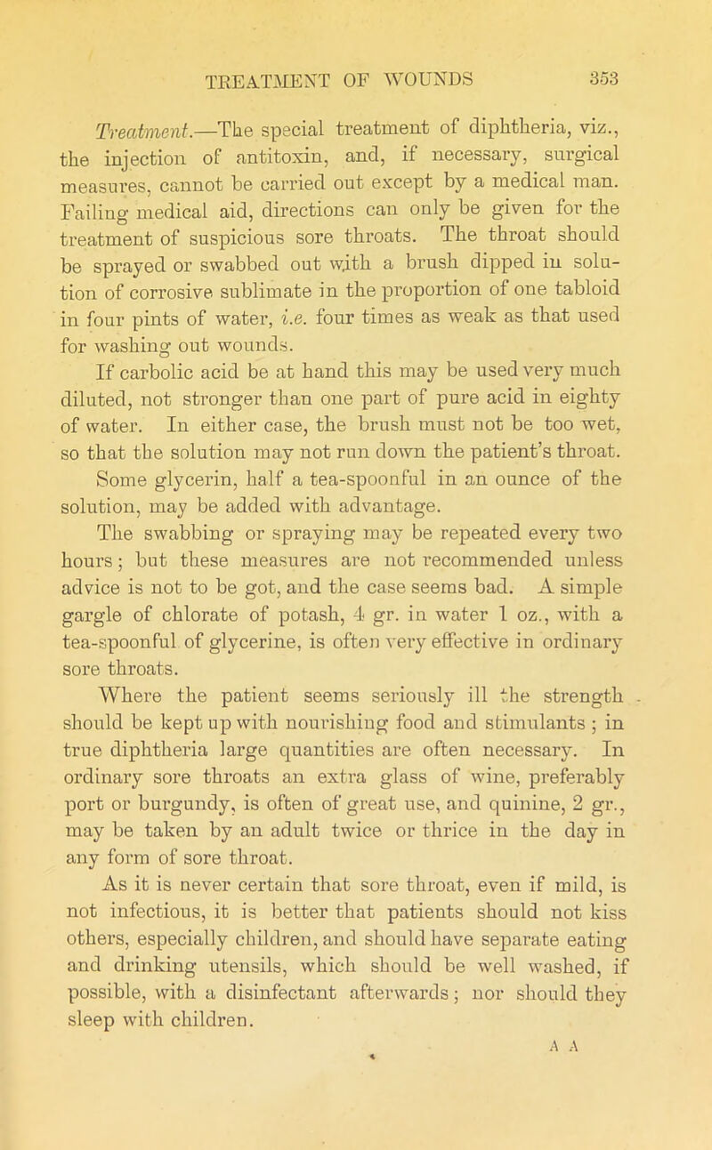 Treatment.—The special treatment of diphtheria, viz., the injection of antitoxin, and, if necessary, surgical measures, cannot he carried out except by a medical man. Failing medical aid, directions can only be given for the treatment of suspicious sore throats. The throat should be sprayed or swabbed out wjith a brush dipped in solu- tion of corrosive sublimate in the pi’oportion of one tabloid in four pints of water, i.e. four times as weak as that used for washing out wounds. If carbolic acid be at hand this may be used very much diluted, not stronger than one part of pure acid in eighty of water. In either case, the brush must not be too wet, so that the solution may not run down the patient’s throat. Some glycerin, half a tea-spoonful in an ounce of the solution, may be added with advantage. The swabbing or spraying may be repeated every two hours; but these measures are not recommended unless advice is not to be got, and the case seems bad. A simple gargle of chlorate of potash, 4 gr. in water 1 oz., with a tea-spoonful of glycerine, is often very effective in ordinary sore throats. Where the patient seems seriously ill the strength . should be kept up with nourishing food and stimulants ; in true diphtheria large quantities are often necessary. In ordinary sore throats an extra glass of wine, preferably port or burgundy, is often of great use, and quinine, 2 gr., may be taken by an adult twice or thrice in the day in any form of sore throat. As it is never certain that sore throat, even if mild, is not infectious, it is better that patients should not kiss others, especially children, and should have separate eating and drinking utensils, which should be well washed, if possible, with a disinfectant afterwards; nor should they sleep with children.