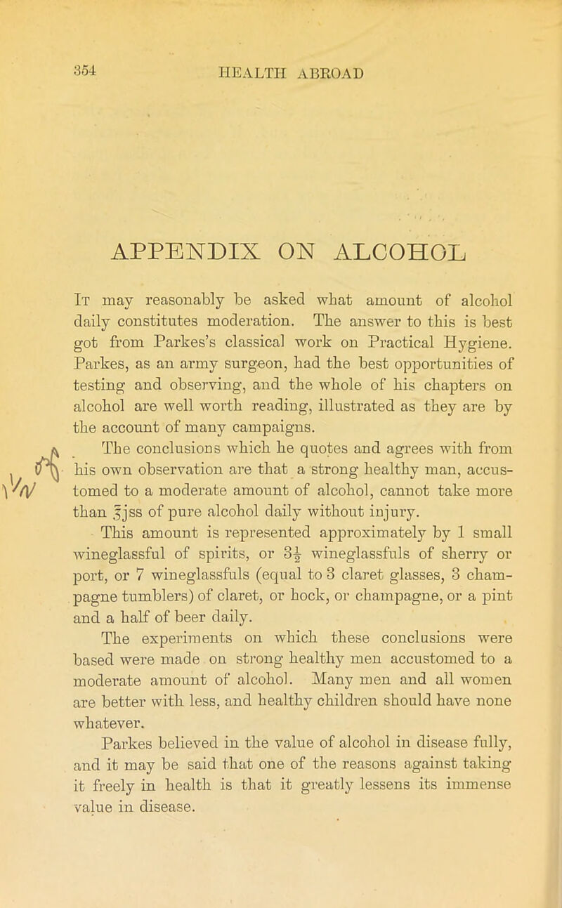 APPENDIX ON ALCOHOL It may reasonably be asked what amount of alcohol daily constitutes moderation. The answer to this is best got from Parkes’s classical work on Practical Hygiene. Parkes, as an army surgeon, had the best opportunities of testing and observing, and the whole of his chapters on alcohol are well worth reading, illustrated as they are by the account of many campaigns. The conclusions which he quotes and agrees with from his own observation are that a strong healthy man, accus- tomed to a moderate amount of alcohol, cannot take more than fjss of pure alcohol daily without injury. This amount is represented approximately by 1 small wineglassful of spirits, or 3^ wineglassfuls of sherry or port, or 7 wineglassfuls (equal to 3 claret glasses, 3 cham- pagne tumblers) of claret, or hock, or champagne, or a pint and a half of beer daily. The experiments on which these conclusions were based were made on strong healthy men accustomed to a moderate amount of alcohol. Many men and all women are better with less, and healthy children should have none whatever. Parkes believed in the value of alcohol in disease fully, and it may be said that one of the reasons against taking it freely in health is that it greatly lessens its immense value in disease.