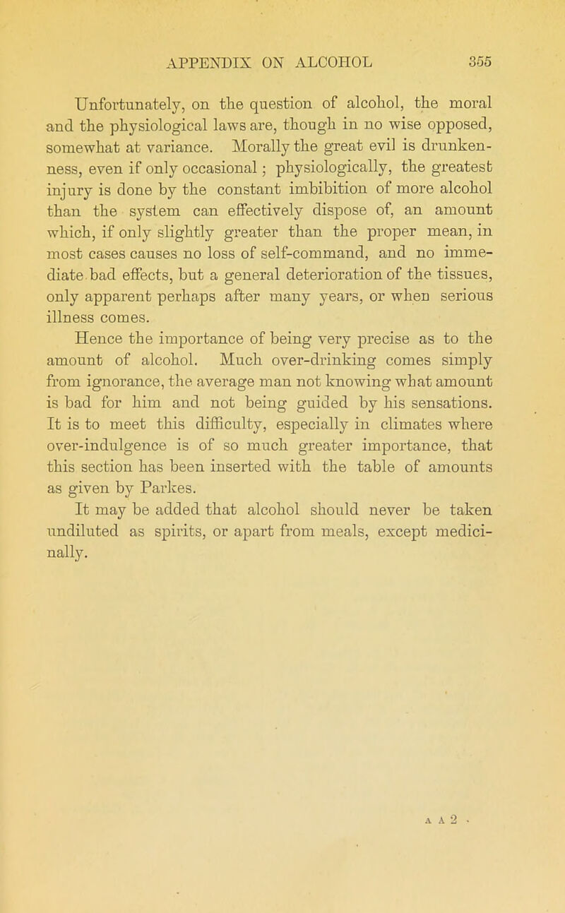 APPENDIX ON ALCOHOL 305 Unfortunately, on the question of alcohol, the moral ancl the physiological laws are, though in no wise opposed, somewhat at variance. Morally the great evil is drunken- ness, even if only occasional; physiologically, the greatest inj ury is done by the constant imbibition of more alcohol than the system can effectively dispose of, an amount which, if only slightly greater than the proper mean, in most cases causes no loss of self-command, and no imme- diate bad effects, but a general deterioration of the tissues, only apparent perhaps after many years, or when serious illness comes. Hence the importance of being very precise as to the amount of alcohol. Much over-drinking comes simply from ignorance, the average man not knowing what amount is bad for him and not being guided by his sensations. It is to meet this difficulty, especially in climates where over-indulgence is of so much greater importance, that this section has been inserted with the table of amounts as given by Parkes. It may be added that alcohol should never be taken undiluted as spirits, or apart from meals, except medici- nally.