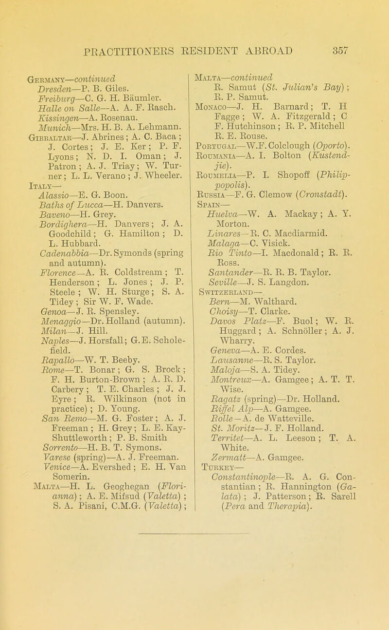 Germany—continued Dresden—P. B. Giles. Freiburg—C. G. H. Biiumler. Halle on Salle—A. A. F. Rasch. Kissingen—A. Rosenau. Munich—Mrs. H. B. A. Lehmann. Gibraltar—J. Abrines; A. C. Baca ; J. Cortes; J. E. Ker; P. F. Lyons; N. D. I. Oman; J. Patron ; A. J. Triay; W. Tur- ner ; L. L. Verano ; J. Wheeler. Italy— Alassio—E. G. Boon. Baths of Lucca—H. Danvers. Baveno—H. Grey. Bordighera—H. Danvers ; J. A. Goodehild; G. Hamilton; D. L. Hubbard. Cadenabbia—Dr. Symonds (spring and autumn). Florence—A. R. Coldstream ; T. Henderson; L. Jones; J. P. Steele ; W. H. Sturge; S. A. Tidey ; Sir W. F. Wade. Genoa— J. R. Spensley. Menaggio—Dr. Holland (autumn). Milan—J. Hill. Naples—J. Horsfall; G.E. Schole- field. Bapallo—W. T. Beeby. Borne—T. Bonar ; G. S. Brock ; F. H. Burton-Brown ; A. R. D. Carbery ; T. E. Charles ; J. J. Eyre; R. Wilkinson (not in practice) ; D. Young. San Bemo—M. G. Foster; A. J. Freeman ; H. Grey; L. E. Kay- Sbuttleworth ; P. B. Smith Sorrento—H. B. T. Symons. Varese (spring)—A. J. Freeman. Venice—A. Evershed ; E. H. Van Somerin. Malta—II. L. Geogbegan (Flori- anna); A. E. Mifsud (Valetla) ; S. A. Pisani, C.M.G. (Valetta)-, Malta—continued R. Samut (St. Julian's Bay); R. P. Samut. Monaco—J. H. Barnard; T. II Fagge; W. A. Fitzgerald; C F. Hutchinson; R. P. Mitchell R. E. Rouse. Portugal—W.F. Colclough (Oporto). Roumania—A. I. Bolton (Kustend- jie). Roumella—P. I. Shopoif (Philip- popolis). Russia—F. G. Clemow (Cronstadt). Spain— Huelva—W. A. Mackay; A. Y. Morton. Linares—R. C. Macdiarmid. Malaga—C. Visiek. Bio Tinto—I. Macdonald; R. R. Ross. Santander—R. R. B. Taylor. Seville—J. S. Langdon. Switzerland— Bern—M. Waltbard. Choisy—T. Clarke. Davos Plate—F. Buol; W. R. Huggard ; A. Schnoller; A. J. Wharry. Geneva—A. E. Cordes. Lausanne—R. S. Taylor. Maloja—S. A. Tidey. Montreux—A. Gamgee; A. T. T. Wise. Bagatz (spring)—Dr. Holland. Biff el Alp—A. Gamgee. Bolle — A. de Watteville. St. Moritz— J. F. Holland. Territet—A. L. Leeson; T. A. White. Zermatt—A. Gamgee. Turkey— Constantinople—R. A. G. Con- stantian ; R. Hannington (Ga- lata); J. Patterson; R. Sarell (Pera and Therapia).