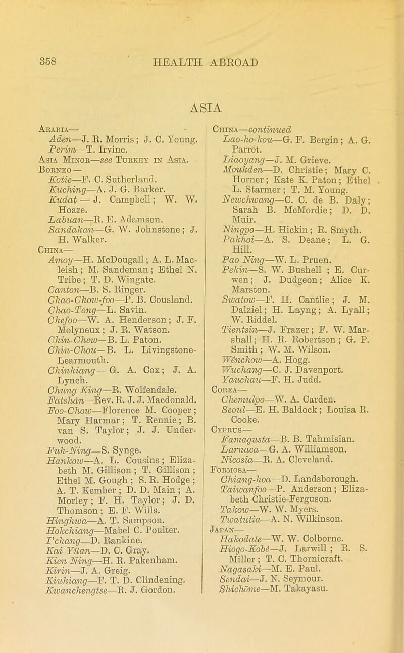 ASIA Arabia— Aden—J. R. Morris; J. C. Young. Perim—T. Irvine. Asia Minor—see Turkey in Asia. Borneo— Kotie—F. C. Sutherland. Kuching—A. J. G. Barker. Kudat — J. Campbell; V/. W. Hoare. Labuan-jR. E. Adamson. Sandakan—G. W. Johnstone; J. H. Walker. China— Amoy—H. McDougall; A. L. Mac- leish ; M. Sandeman ; Ethel N. Tribe ; T. D. Wingate. Canton—B. S. Ringer. Chao-Chow-foo—P. B. Cousland. Chao-Tong—L. Savin. Chefoo—W. A. Henderson; J. E. Molyneux; J. R. Watson. Chin-Chew—B. L. Paton. Chin-Chou—B. L. Livingstone- Learmouth. Chinkiang — G. A. Cox; J. A. Lynch. Chung King—R. Wolfendale. Fatshdn—Rev. R. J. J. Macdonald. Foo-Choiu—Florence M. Cooper ; Mary Harmar ; T. Rennie ; B. van S. Taylor; J. J. Under- wood. Fuh-Ning—S. Synge. Hankow—A. L. Cousins ; Eliza- beth M. Gillison ; T. Gillison ; Ethel M. Gough ; S. R. Hodge ; A. T. Kember ; D. D. Main ; A. Morley; F. H. Taylor; J. D. Thomson ; E. F. Wills. Hinghwa—A. T. Sampson. Hokchiang—Mabel C. Poulter. I’chang—D. Rankine. Kai Yilan—D. C. Gray. Kien King—H. R. Pakenham. Kirin—J. A. Greig. Kiukiang—F. T. D. Clindening. Kwanchengtse—R. J. Gordon. China— continued Lao-ho-kou—G. F. Bergin; A. G. Parrot. Liaoyang—J. M. Grieve. Moukden—D. Christie; Mary C. Horner; Kate K. Paton; Ethel L. Starmer ; T. M. Young. Newchiuang—C. C. de B. Daly; Sarah B. McMordie; D. D. Muir. Ningpo—H. Hickin; R. Smyth. Pakhoi—A. S. Deane; L. G. Hill. Pao Ning—W. L. Pruen. Pekin—S. W. Bushell ; E. Cur- wen ; J. Dudgeon; Alice K. Marston. Sivatow—F. H. Cantlie; J. M. Dalziel; H. Layng; A. Lyall; W. Riddel. Tientsin—J. Frazer; F. W. Mar- shall ; H. R. Robertson ; G. P. Smith ; W. M. Wilson. Wenchow—A. Hogg. Wuchang—C. J. Davenport. Yaucliau—F. H. Judd. Corea— Chemulpo—W. A. Carden. Seoul—E. H. Baldoek; Louisa R. Cooke. Cyprus— Famagusta—B. B. Tahmisian. Larnaca— G. A. Williamson. Nicosia—R. A. Cleveland. Formosa— Chiang-hoa—D. Landsborough. Taiivanfoo —B. Anderson; Eliza- beth Christie-Ferguson. Takow—W. W. Myers. Twatutia—A. N. Wilkinson. Japan—- Hakodate—W. W. Colborne. Iliogo-Koba—J. Larwill ; R. S. Miller ; T. C. Thornicraft. Nagasaki—M. E. Paul. Sendai—J. N. Seymour. Shichdme—M. Takayasu.
