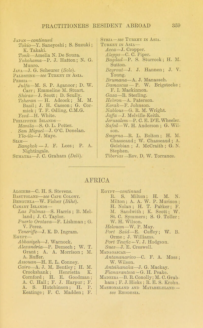 Japan—continued Tokio—Y. Saneyoshi; S. Suzuki; K. Takaki. Tonk—Amelia N. De Souza. Yokohama—P. J. Hatton; N. G. Munro. Java—J. G. Scheurer (Solo). Palestine—see Turkey in Asia. Pf.rsta Julfa—M. S. P. Aganoor; D. W. Carr; Emmeline M. Stuart. Shiraz— J. Scott; D. Scully. Teheran — H. Adcock ; M. M. Basil; J. H. Casson; G. Cor- mick ; T. E. Odling, C.M.G. Yezd—H. White. Philippine Islands— Manila—S. 0. L. Potter. San Miguel—J. O’C. Donelan. Ylo-ilo—J. Maye. Siam— Bangkok — J. P. Lees; P. A. Nightingale. Sumatra—J. C. Graham (Deli). Syria—see Turkey in Asia. Turkey in Asia— Acca—J. Cropper. Aleppo—C. C. Piper. Bagdad—P. S. Sturroek; H. M. Sutton. Beyrout—J. J. Hannen; J. Y. Young. Brumana—A. J. Manasseh. Damascus — P. W. Brigstoeke ; F. I. Mackinnon. Gaza—B. Sterling. Hebron—A. Paterson. Kerak—F. Johnson. Nablous—G. B. M. Wright. Jaffa— J. Melville-Keith. Jerusalem—P. C. E. D’E. Wheeler. Safed—W. H. Anderson ; G. Wil- son. Smyrna—B. L. Bolton ; H. M. Chasseaud; W. Chasseaud; A. Gelebian ; J. McCraith; G. N. Stephen. Tiberias — Bev. D. W. Torrance. AFRICA Algiers—C. H. S. Stevens. Basutoland—see Cape Colony. Benguela—W. Fisher (Bihi). Canary Islands— Las Palmas—S. Harris ; B. Mel- land; J. C. Taylor. Puerto Orotava—F. Lishman; G. V. Perez. Teneriffe—J. K. D. Ingram. Egypt— Abbasiyeh—J. Warnock. Alexandria—P. Demech ; W. T. Grant; A. A. Morrison; M. A. Buffer. Assouan—H. E. L. Conney. Cairo—A. J. M. Bentley; H. M. Crookshank; Henrietta Iv. Cornford; H. E. Goodman; A. C. Hall; F. J. Harpur; F. A. S. Hutchinson; H. P. Keatinge; F. C. Madden; F. Egypt—continued B. S. Milton; H. M. N. Milton; A. A. W. P. Mui'ison; H. Nolan; H. T. Parker; F. M. Sandwith ; K. Scott; W. St. C. Symmers; S. G. Toller; W. H. Wilson. Helouan—W. P. May. Port Said—E. Cuffey; W. B. Orme ; J. Williams. Port Teivfic—V. J. Hodgson. Suez—J. E. Creswell. Madagascar— Antananarivo—C. F. A. Moss ; W. Wilson. Antsihanaka—J. G. Mackay. Fianarantsoa — G. H. Peake. Madeira—B. B. Conolly; M. C. Grab- ham ; F. J. Hicks ; B. E. S. Krohn. Mashonaland and Matabeleland — see Bhodesia.