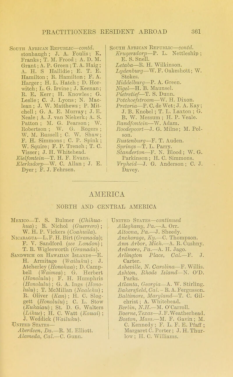 South African Republic—contcl. stonhaugh ; J. A. Foulis; K. Franks; T. M. Frood ; A. D. M. Grant; A. P. Green ; T. A. Haig; A. H. S Hallidie; E. T. E. Hamilton ; R. Hamilton; F. A. Harger; H. L. Hatch ; D. Hor- witch; L. G. Irvine; J. Keenan; R. E. Kerr; H. Knowles; G. Leslie; C. J. Lyons; N. Mac- lean ; J. W. Matthews ; P. Mit- chell; G. A. E. Murray; J. E. Neale ; A. J. van Niekerk; A. S. Patton ; M. G. Pearson; W. Robertson ; W. G. Rogers ; W. M. Russell; C. W. Shaw ; F. H. Simmons; C. P. Spink ; W. Squire; F. P. Trench; T. C. Visser; J. H. Whitehead. Kielfontein—T. H. F. Evans. Klerksdorp—W. C. Allan; J. E. Dyer ; F. J. Fehrsen. South African Republic—contcl. Kruqersdorp—P. L. Nettleship ; E. S. Snell. Letaba—R. H. Wilkinson. Lydenburg—W. F. Oakeshott; W. Stokes. Middelburg—P. A. Green. Nigel—H. B. Maunsel. Pietretief—T. S. Dunn. Potchoefstroom—W. II. Dixon. Pretoria—P. C. de Wet; J. A. Kay; J. B. Knobel; T. L. Laxton ; G. B. W. Messum ; H. P. Veale. Randfontein—W. Adam. Roodepoort—J. G. Milne; M. Poi- son. Rustenburg—F. T. Auden. Springs— T. L. Parry. Standerton—F. N. Blood; W. G. Parkinson; H. 0. Simmons. Vryheid—J. G. Anderson; C. J. Davey. AMERICA NORTH AND CENTRAL AMERICA Mexico—T. S. Bulmer (Chihua- hua); R. Nichol (Guerrero); W. H. P. Vickers (Coahuila). Nicaragua—L.F. H. Birt (Granada)-, F. V. Sandford (see London); T. R. Wiglesworth (Granada). -Sandwich or Hawaiian Islands—E. H. Armitage (Wailuku); J. Ateherley (Honokaa); D. Camp- bell (Waimea); G. Herbert (Honolulu); F. H. Humphris (Honolulu); G. A. Ings (Hono- lulu) ; T. McMillan (Naaleliu); R. Oliver (Kan) ; H. C. Slog- gett (Honolulu); C. L. Stow (Kukaiau); St. D. G. Walters (Lihue); H. C. Watt (Kauai); J. Weddick (Wailuku). United States— Aberdeen, Da.—R. M. Elliott. Alameda, Cal.—C. Gunn. ] United States—continued Alleghany, Pa.—A. Orr. Altoona, Pa.—J. Sheedy. Anchorage, Ky.—C. Thompson. Ann Arbor, Mich.—A. R. Cushny. Arclmore, Pa.—A. H. Jago. Arlington Place, Cal.—F. J. Carter. Asheville, N. Carolina—F. Willis. Ashton, Rhode Island—N. O’D. Parks. Atlanta, Georgia—A. W. Stirling. Bakersfield, Cal. - R. A.Fergusson. Baltimore, Maryland—T. C. Gil- christ ; A. Whitehead. Berlin, N.II.—M. O’Carroll. Boerne, Texas—J. F. Weatherhead. Boston, Mass.—M. F. Gavin ; M. C. Kennedy; F. L. F. E. Pfaff; Margaret G. Porter; J. H. Thur- low ; H. C. Williams.