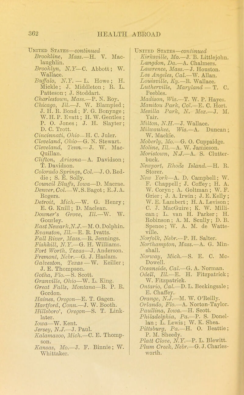 United States—continued Brookline, Mass.—H. V. Mac- laugklin. Brooklyn, N.Y—C. Abbott; W. Wallace. Buffalo, N.Y. — L. Howe; H. Mickle; J. Middleton; R. L. Patteson; J. Stoddart. Ckarlestcn.cn, Mass.—P. N. Roy. Chicago, III.—J. W. Blampied; J. H. R. Bond ; F. G. Bonynge ; W. H. P. Evatt; H. W. Gentles ; P. 0. Jones; J. H. Slayter; D. C. Trott. Cincinnati, Ohio— H. C. Juler. Cleveland, Ohio—G. N. Stewart. Cleveland, Tenn.— J. W. Mac- Quillan. Clifton, Arizona—A. Davidson; T. Davidson. Colorado Springs, Col.—J. 0. Red- die ; S. E. Solly. Council Bluffs, Iowa—D. Macrae. Denver, Col W. S. Bagot; E. J. A. Rogers. Detroit, Mich.—W. G. Henry; E. G. Knill; D. Maclean. Downer's Grove, III.—W. W. Gourley. East Newark,N.J. —M. 0. Dolphin. Evanston, III.—E. R. Ivatts. Fall River, Mass.—R. Jennings. Fishkill, N.Y.—G. H. Williams. Fort Worth, Texas—J. Anderson. Fremont, Ncbr.—G. J. Haslam. Galveston, Texas—W. Keiller ; J. E. Thompson. Gotha, Flo.— S. Scott. Granville, Ohio—W. L. King. Great Falls, Montana—R. P. R. Gordon. Haines, Oregon—E. T. Gagen. Hartford, Conn.—J. W. Booth. Hillsboro’, Oregon—S. T. Link- later. Iowa—W. Kent. Jersey, N.J.—J. Paul. Kalamazoo, Mich.—C. E. Thomp- son. Kansas, Mo.—J. F. Binnie; W. Whittaker. United States—continued Kirksville, Mo.—J. B. Littlejohn. Langdon, Da.—A. Chalmers. Dawrence, Mass.—J. Houston. Los Angeles, Cal.—W. Allan. Louisville, Ky.—R. Wallace. Lutherville, Maryland — T. C. Peebles. Madison, Wis.—T. W. P. Hayes. Manitou Park, Col.—E. C. Hort. Mesilla Park, N. Mex.—J. M. Yair. Milton, N.H.—J. Wallace. Milwaukee, Wis.—A. Duncan;. W. Mackie. Moberly, Mo.—G. 0. Cuppaidge. Moline, III.—A. W. Jamieson. Moristown, N.J.—A. S. Clutter- buck. Newport, Rhode Island.—H. R. Storer. New York—A. D. Campbell; W. F. Chappell; J. Coffey; H. A. W. Coryn; A. Goltman ; W. F. Grier; J. A. Irwin; J. E. Kelly ; W. E. Lambert; H. A. Levison ; C. J. MacGuire; K. W. Milli- can; L. van H. Parker; H. Robinson ; A. M. Scully; D. B. Spence; W. A. M. de Watte- ville. Norfolk, Nebr.—V. H. Salter. Northampton, Mass.—A. G. Min- shall. Norway, Mich.—S. E. C. Mc- Dowell. Oceanside, Cal.—G. A. Norman. Odell, III.-—E. H. Fitzpatrick; W. Fitzpatrick. Ontario, Cal.—D. L. Beckingsale; E. Chaffey. Orange, N.J.—M. W. O’Reilly. Orlando, Flo.—A. Norton-Taylor. Paullina, Iowa.—H. Scott. Philadelphia, Pa.—P. S. Donel- lan ; L. Lewds; W. K. Shea. Pittsburg, Pa.—H. 0. Beattie; P. M. Sheedy. Platt Clove, N. Y.—P. L. Blewitt. Plum Creek, Ncbr.—G. J. Charles- worth.