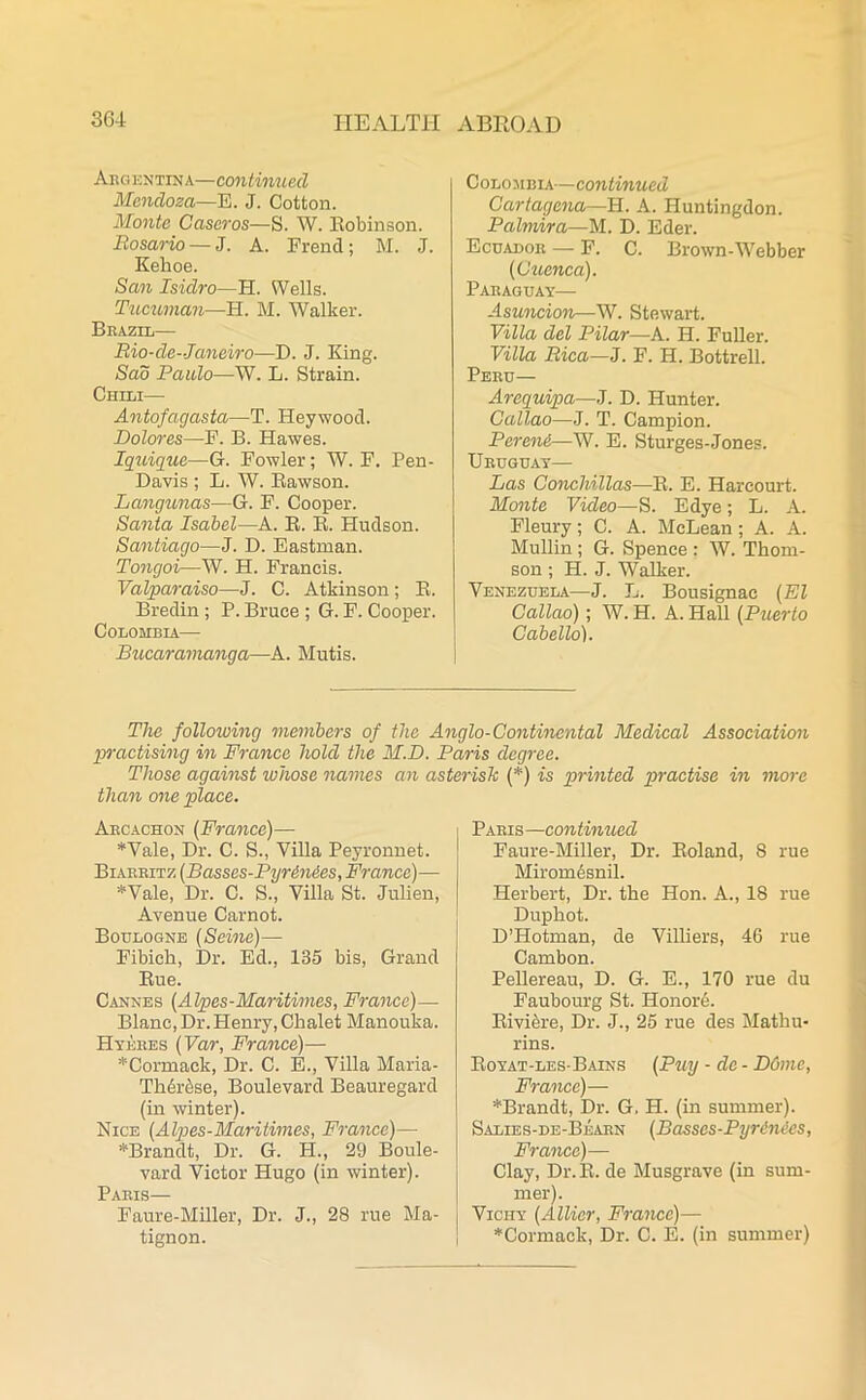 Argentina—continued Mendoza—E. J. Cotton. Monte Caseros—S. W. Robinson. Rosario — J. A. Frend; M. J. Kelioe. San Isidro—H. Wells. Tucuman—H. M. Walker. Brazil— Rio-cle--Janeiro—D. J. King. Sad Paulo—W. L. Strain. Chili— Antofagasta—T. Heywood. Dolores—F. B. Hawes. Iquique—G. Fowler; W. F. Pen- Davis ; L. W. Rawson. Lcmgunas—G. F. Cooper. Santa Isabel—A. R. R. Hudson. Santiago—J. D. Eastman. Tongoi—W. H. Francis. Valparaiso—J. C. Atkinson; R. Bredin; P. Bruce ; G. F. Cooper. Colombia— Bucaramanga—A. Mutis. Colombia— continued Cartagena—H. A. Huntingdon. Palmira—M. D. Eder. Ecuador — F. C. Brown-Webber (Cuenca). Paraguay— Asuncion—W. Stewart. Villa del Pilar—A. H. Fuller. Villa Rica—J. F. H. Bottrell. Peru— Arcquipa—J. D. Hunter. Callao—J. T. Campion. PerenA—W. E. Sturges-Jones. Uruguay— Las Conchillas—R. E. Hareourt. Monte Video—S. Edye; L. A. Fleury; C. A. McLean; A. A. Mullin ; G. Spence : W. Thom- son ; H. J. Walker. Venezuela—J. L. Bousignae (El Callao); W. H. A. Hall (Puerto Cabello). The following members of the Anglo-Continental Medical Association practising in France hold the M.D. Paris degree. Those against whose names an asterisk (*) is printed practise in more them one place. Arcachon (France)— Wale, Dr. C. S., Villa Peyronnet. Biarritz (Basses-PyrAnAes, France)— Wale, Dr. C. S., Villa St. Julien, Avenue Carnot. Boulogne (Seine)— Fibicli, Dr. Ed., 135 bis, Grand Rue. Cannes (Alpes-Maritimes, France)— Blanc, Dr. Henry, Chalet Manouka. Hyeres (Var, France)— *Cormaek, Dr. C. E., Villa Maria- Thbr^se, Boulevard Beauregard (in winter). Nice (Alpes-Maritimes, France)— *Brandt, Dr. G. H., 29 Boule- vard Victor Hugo (in winter). Paris— Faure-Miller, Dr. J., 28 rue Ma- tignon. Paris —continued Faure-Miller, Dr. Roland, 8 rue Miromdsnil. Herbert, Dr. the Hon. A., 18 rue Duphot. D’Hotman, de Villiers, 46 rue Cambon. Pellereau, D. G. E., 170 rue du Faubourg St. Honore. Riviere, Dr. J., 25 rue des Mathu- rins. Royat-les Bains (Puy - de - D6me, France)— *Brandt, Dr. G. H. (in summer). Salies-de-Bearn (Basses-PyrAnecs, France)— Clay, Dr.R. de Musgrave (in sum- mer). Vichy (Allier, France)— *Cormack, Dr. C. E. (in summer)