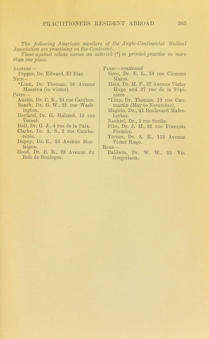 The folloiving American members of the Anglo-Continental Medical Association are practising on the Continent. Those against ivhose names an asterisk (*) is printed practise in more than one place. Algiers— Pepper, Dr. Edward, El Biar. Nice— *Linn, Dr. Thomas, 16 Avenue Massena (in winter). Paris— Austin, Dr. C. K., 24 rue Cambon. Beach, Dr. G. W., 21 rue Wash- ington. Boyland, Dr. G. Halsted, 15 rue Vernet. Bull, Dr. G. J., 4 rue de la Paix. Clarke, Dr. A. S., 2 rue Carnba- c6r&s. Dupuy, Dr. E., 53 Avenue Mon- taigne. Good, Dr. ft. R., 23 Avenue du Bois de Boulogne. Paris—continued Gros, Dr. E. L., 18 rue CRment Marot. Hein, Dr. M. F., 37 Avenue Victor Hugo and 27 rue de la P6pi- niere. *Linn, Dr. Thomas, 19 rue Cau- martin (May to November). Magnin, Dr., 41 Boulevard Males- herbes. Nachtel, Dr., 3 rue Scribe. Pike, Dr. J. H,, 31 rue Francois Premier. Turner, Dr. A. R., 152 Avenue Victor Hugo. Rome— Baldwin, Dr. W. W., 25 Via Gregoriana.