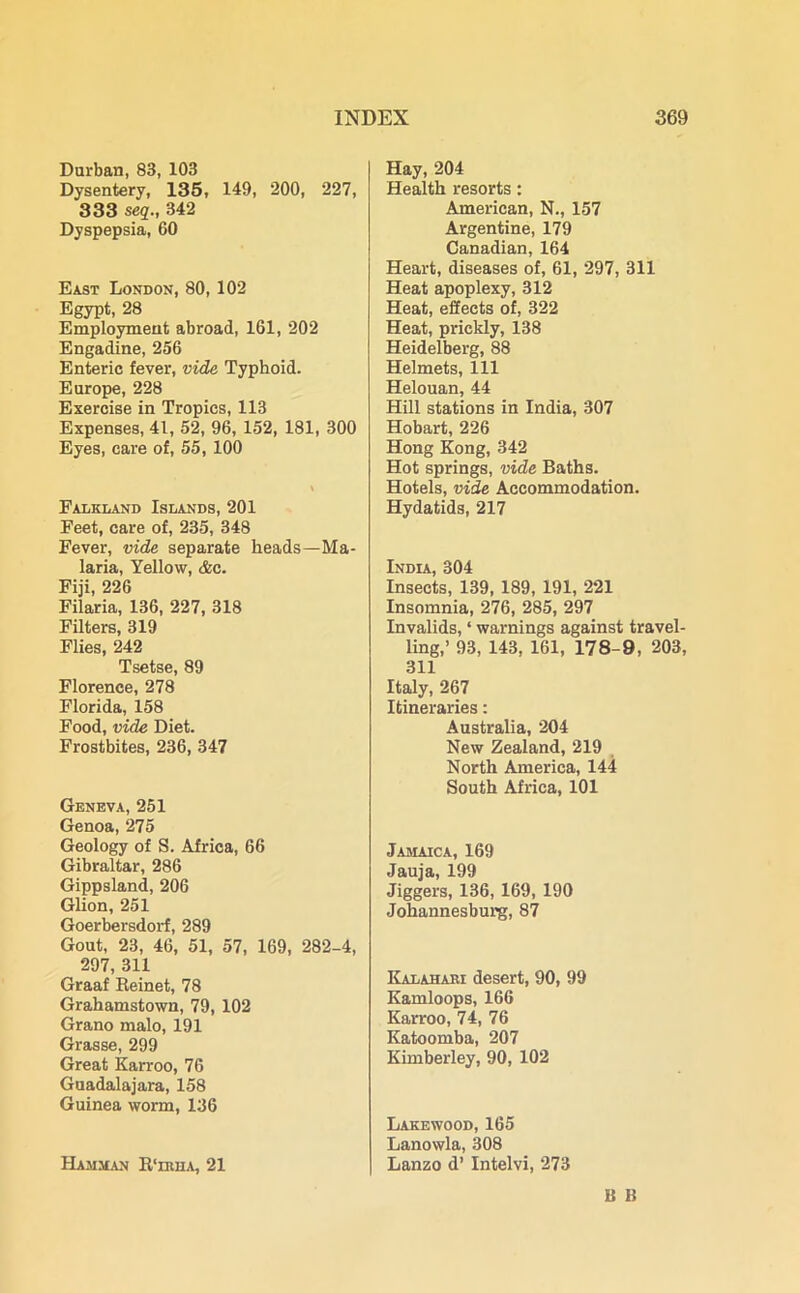Durban, 83, 103 Dysentery, 135, 149, 200, 227, 333 seq., 342 Dyspepsia, 60 East London, 80, 102 Egypt, 28 Employment abroad, 161, 202 Engadine, 256 Enteric fever, vide Typhoid. Europe, 228 Exercise in Tropics, 113 Expenses, 41, 52, 96, 152, 181, 300 Eyes, care of, 55, 100 Falkland Islands, 201 Feet, care of, 235, 348 Fever, vide separate heads—Ma- laria, Yellow, <fec. Fiji, 226 Filaria, 136, 227, 318 Filters, 319 Flies, 242 Tsetse, 89 Florence, 278 Florida, 158 Food, vide Diet. Frostbites, 236, 347 Geneva, 251 Genoa,275 Geology of S. Africa, 66 Gibraltar, 286 Gippsland, 206 Glion, 251 Goerbersdorf, 289 Gout, 23, 46, 51, 57, 169, 282-4, 297, 311 Graaf Reinet, 78 Grahamstown, 79, 102 Grano malo, 191 Grasse, 299 Great Karroo, 76 Guadalajara, 158 Guinea worm, 136 ELamman R'huia, 21 Hay, 204 Health resorts: American, N., 157 Argentine, 179 Canadian, 164 Heart, diseases of, 61, 297, 311 Heat apoplexy, 312 Heat, effects of, 322 Heat, prickly, 138 Heidelberg, 88 Helmets, 111 Helouan, 44 Hill stations in India, 307 Hobart, 226 Hong Kong, 342 Hot springs, vide Baths. Hotels, vide Accommodation. Hydatids, 217 India, 304 Insects, 139, 189, 191, 221 Insomnia, 276, 285, 297 Invalids, ‘ warnings against travel- ling,’ 93, 143, 161, 178-9, 203, 311 Italy, 267 Itineraries: Australia, 204 New Zealand, 219 North America, 144 South Africa, 101 Jamaica, 169 Jauja, 199 Jiggers, 136, 169, 190 Johannesburg, 87 Kalahari desert, 90, 99 Kamloops, 166 Karroo, 74, 76 Katoomba, 207 Kimberley, 90, 102 Lakewood, 165 Lanowla, 308 Lanzo d’ Intelvi, 273 B I!