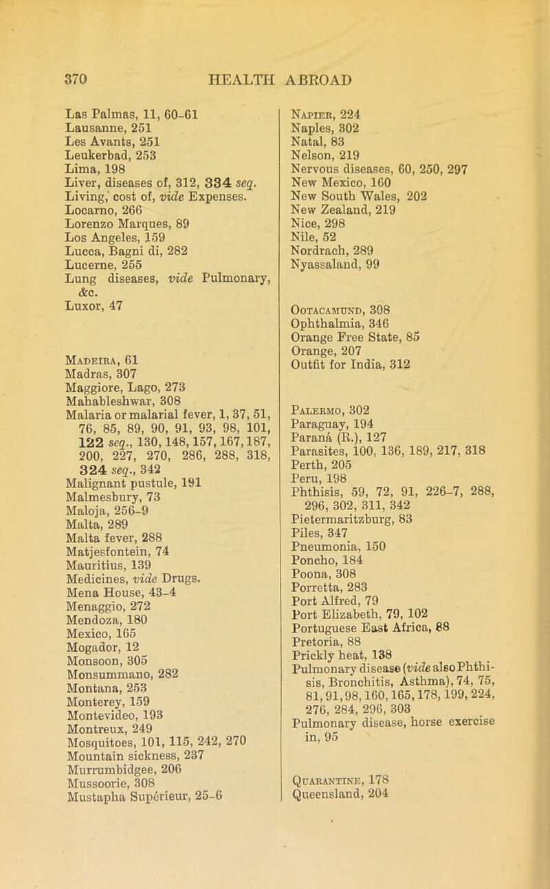 Las Palmas, 11, 60-61 Lausanne, 251 Les Avants, 251 Leukerbad, 253 Lima, 198 Liver, diseases of, 312, 334 seq. Living,' cost of, vide Expenses. Locarno, 266 Lorenzo Marques, 89 Los Angeles, 159 Lucca, Bagni di, 282 Lucerne, 255 Lung diseases, vide Pulmonary, &c. Luxor, 47 Madeira, 61 Madras, 307 Maggiore, Lago, 273 Mahableshwar, 308 Malaria or malarial fever, 1, 37, 51, 76, 85, 89, 90, 91, 93, 98, 101, 122 seq., 130,148,157,167,187, 200, 227, 270, 286, 288, 318, 324 seq., 342 Malignant pustule, 191 Malmesbury, 73 Maloja, 256-9 Malta, 289 Malta fever, 288 Matjesfontein, 74 Mauritius, 139 Medicines, vide Drugs. Mena House, 43-4 Menaggio, 272 Mendoza, 180 Mexico, 165 Mogador, 12 Monsoon, 305 Monsummano, 282 Montana, 253 Monterey, 159 Montevideo, 193 Montreux, 249 Mosquitoes, 101, 115, 242, 270 Mountain sickness, 237 Murrumbidgee, 206 Mussoorie, 308 Mustapha Superieur, 25-6 Napier, 224 Naples, 302 Natal, 83 Nelson, 219 Nervous diseases, 60, 250, 297 New Mexico, 160 New South Wales, 202 New Zealand, 219 Nice, 298 Nile, 52 Nordrach, 289 Nyassaland, 99 OoTACAMUND, 308 Ophthalmia, 346 Orange Free State, 85 Orange, 207 Outfit for India, 312 Palermo, 302 Paraguay, 194 Parana (R.), 127 Parasites, 100, 136,189, 217, 318 Perth, 205 Peru, 198 Phthisis, 59, 72, 91, 226-7, 288, 296, 302, 311, 342 Pietermaritzburg, 83 Piles, 347 Pneumonia, 150 Poncho, 184 Poona, 308 Porretta, 283 Port Alfred, 79 Port Elizabeth, 79, 102 Portuguese East Africa, 88 Pretoria, 88 Prickly heat, 138 Pulmonary disease (vide also Phthi- sis, Bronchitis, Asthma), 74, 75, 81,91,98,160,165,178,199, 224, 276, 284, 296, 303 Pulmonary disease, horse exercise in, 95 Quarantine, 178 Queensland, 204