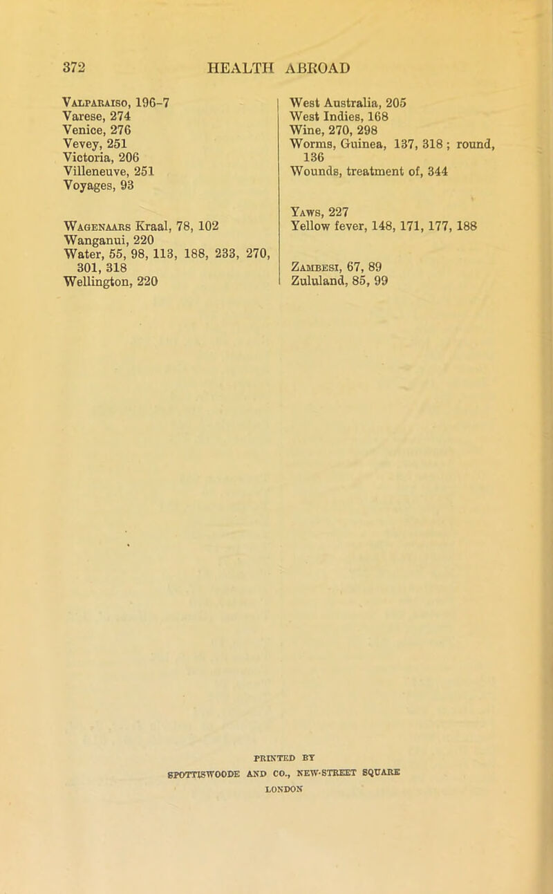 Valparaiso, 196-7 Varese, 274 Venice, 276 Vevey, 251 Victoria, 206 Villeneuve, 251 Voyages, 93 Wagenaars Kraal, 78, 102 Wanganui, 220 Water, 55, 98, 113, 188, 233, 270, 301, 318 Wellington, 220 West Australia, 205 West Indies, 168 Wine, 270, 298 Worms, Guinea, 137, 318 ; round, 136 Wounds, treatment of, 344 Yaws, 227 Yellow fever, 148,171,177, 188 Zambesi, 67, 89 Zululand, 85, 99 PRINTED BY SPOTTISWOODE AND CO., NEW-STREET SQUARE LONDON
