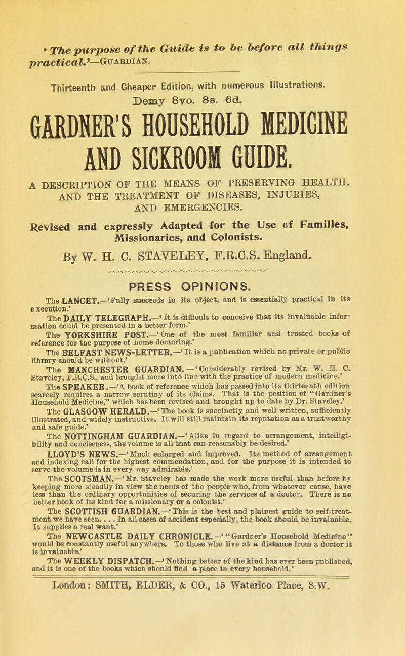 * The purpose of the Guide is to he before all things practical—Guardian. Thirteenth and Cheaper Edition, with numerous Illustrations. Demy 8vo. 8s. 6d. GAMER'S HOUSEHOLD MEDICINE AND SICKROOM GUIDE. A DESCRIPTION OF THE MEANS OF PRESERVING HEALTH, AND THE TREATMENT OF DISEASES, INJURIES, AND EMERGENCIES. Revised and expressly Adapted for the Use of Families, Missionaries, and Colonists. By W. H. C. STAVELEY, F.R.C.S. England. PRESS OPINIONS. The LANCET.—‘Fully suoceeds in its object, and is essentially practical in its execution.’ The DAILY TELEGRAPH.—* It is difficult to conceive that its invaluable infor- mation could be presented in a better form.’ The YORKSHIRE POST.—‘One of the most familiar and trusted boohs of reference for the purpose of home doctoring.’ The BELFAST NEWS-LETTER.—* It is a publication which no private or public library should be without.’ The MANCHESTER GUARDIAN. — ‘ Considerably revised by Mr. W. H. C. Staveley, F.B.C.S., and brought more into line with the practice of modern medicine.’ The SPEAKER .—‘A book of reference which has passed into its thirteenth edit ion scarcely requires a narrow scrutiny of its claims. That is the position of “Gardner’s Household Medicine,” which has been revised and brought up to date by Dr. Staveley.’ The GLASGOW HERALD.—1 The book is succinctly and well written, sufficiently illustrated, and widely instructive. It will still maintain its reputation as a trustworthy and safe guide.’ The NOTTINGHAM GUARDIAN.-* Alike in regard to arrangement, intelligi- bility and conciseness, the volume is all that can reasonably be desired.’ LLOYD’S NEWS.—‘Much enlarged and improved. Its method of arrangement and indexing call for the highest commendation, and for the purpose it is intended to serve the volume is in every way admirable.’ The SCOTSMAN.—‘Mr. Staveley has made the work more useful than before by keeping more steadily in view the needs of the people who, from whatever cause, have less than the ordinary opportunities of securing the services of a doctor. There is no better book of its kind for a missionary or a colonist.’ The SCOTTISH GUARDIAN.—‘This is the best and plainest guide to self-treat- ment we have seen.... In all cases of accident especially, the book should be invaluable. It supplies a real want.’ The NEWCASTLE DAILY CHRONICLE.—‘ “Gardner’s Household Medicine” would be constantly useful anywhere. To those who live at a distance from a doctor it is invaluable.’ The WEEKLY DISPATCH.—‘Nothing better of thekind has ever been published, and it is one of the books which should find a place in every household.’