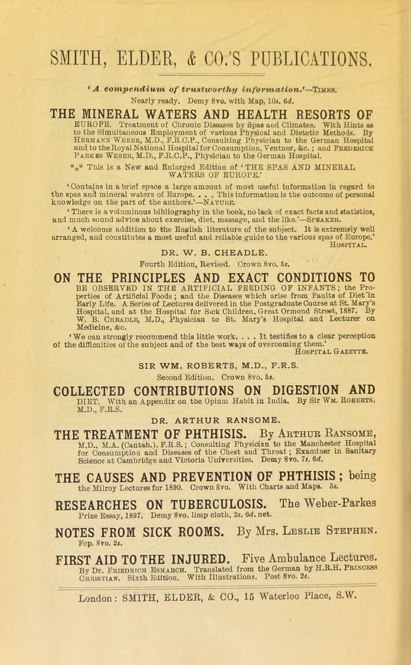 ‘A compendium of trustworthy information.’—Times. Nearly ready. Demy 8vo. with Map, 10s. 6d. THE MINERAL WATERS AND HEALTH RESORTS OF EUROPE. Treatment of Chronic Diseases by Spas and Climates. With Hints as to the Simultaneous Employment of various Physical and Dietetic Methods. By Hermann Weber, M.D., P.R.C.P., Consulting Physician to the German Hospital andtotheRoyalNational Hospital for Consumption, Ventnor, &c.; and Frederick Parkes Weber, M.D., P.R.C.P., Physician to the German Hospital. *s* This is a New and Enlarged Edition of ‘ THE SPAS AND MINERAL WATERS OF EUROPE.’ ‘ Contains in a brief space a large amount of most useful information in regard to the spas and mineral waters of Europe. . . . This information is the outcome of personal knowledge on the part of the authors.’—Nature. ‘ There is a voluminous bibliography in the book, no lack of exact facts and statistics, and much sound advice about exercise, diet, massage, and the like.’—Speaker. ‘ A welcome addition to the English literature of the subject. It is extremely well arranged, and constitutes a most useful and reliable guide to the various spas of Europe.’ Hospital. DR. W. B. CHEADLE. Fourth Edition, Revised. Crown 8vo. 5s. ON THE PRINCIPLES AND EXACT CONDITIONS TO BE OBSERVED IN THE ARTIFICIAL FEEDING OF INFANTS; the Pro- perties of Artificial Foods ; and the Diseases which arise from Faults of Diet'in Early Life. A Series of Lectures delivered in the Postgraduate Course at St. Mary’s Hospital, and at the Hospital for Sick Children, Great Ormond Street, 1887. By W. B. Chkadle, M.D., Physician to St. Mary’s Hospital and Lecturer on Medicine, &c. * We can strongly recommend this little work. ... It testifies to a clear perception of the difficulties of the subject and of the best ways of overcoming them.’ Hospital Gazette. SIR WM. ROBERTS, M.D., F.R.S. Second Edition. Crown 8vo. 5s. COLLECTED CONTRIBUTIONS ON DIGESTION AND DIET. With an Appendix on the Opium Habit in India. By Sir Wm. Roberts. M.D., F.R.S. DR. ARTHUR RANSOME. THE TREATMENT OF PHTHISIS. By Arthur Ransome, M.D., M.A. (Cantab.), F.R.S.; Consulting Physician to the Manchester Hospital for Consumption and Diseases of the Chest and Throat; Examiner in Sanitary Soience at Cambridge and Victoria Universities. Demy 8vo. 7s. 6d. THE CAUSES AND PREVENTION OF PHTHISIS ; being the Milroy Lectures for 1890. Crown 8vo. With Charts and Maps. 5s. RESEARCHES ON TUBERCULOSIS. The Weber-Parkes Prize Essay, 1897. Demy 8vo. limp cloth, 2s. 6d. net. NOTES FROM SICK ROOMS. By Mrs. Leslie Stephen. Fcp. 8vo. 2s. FIRST AID TO THE INJURED. Five Ambulance Lectures. By Dr. Friedrich Esmarch. Translated from the German by H.R.H. Princess Christian. Sixth Edition. With Illustrations. Post 8vo. 2s.
