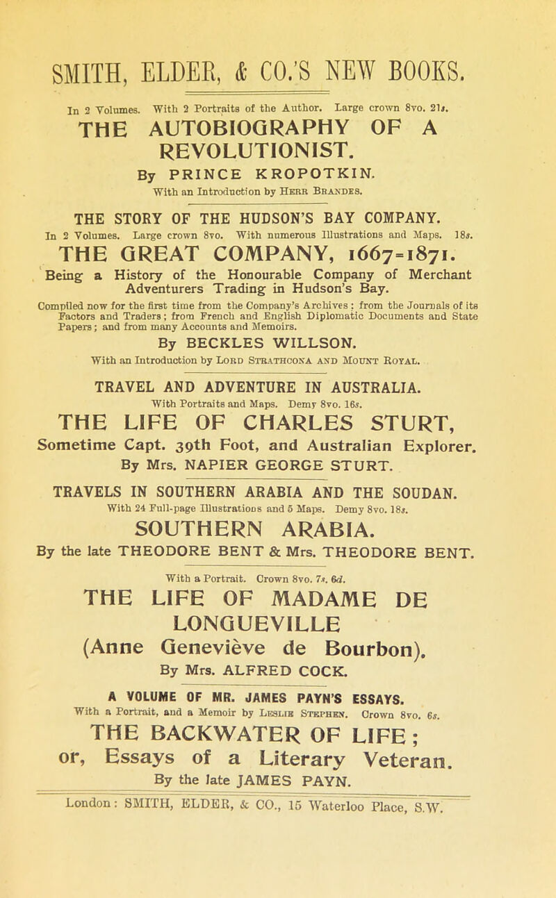 In 2 Volumes. With 2 Portraits of the Author. large crown 8vo. 2D. THE AUTOBIOGRAPHY OF A REVOLUTIONIST. By PRINCE KROPOTKIN. With an Introduction by Herb Bn Andes. THE STORY OF THE HUDSON’S BAY COMPANY. In 2 Volumes. Large crown 8vo. With numerous Illustrations and Maps. 1 8j. THE GREAT COMPANY, 1667-1871. Being a History of the Honourable Company of Merchant Adventurers Trading in Hudson’s Bay. Compiled now for the first time from the Company’s Archives : from the Journals of its Factors and Traders; from French and English Diplomatic Documents and State Papers; and from many Accounts and Memoirs. By BECKLES WILLSON. With an Introduction by Lord Strathcona and Mount Royal. TRAVEL AND ADVENTURE IN AUSTRALIA. With Portraits and Maps. Demy 8vo. 16i. THE LIFE OF CHARLES STURT, Sometime Capt. 39th Foot, and Australian Explorer. By Mrs. NAPIER GEORGE STURT. TRAVELS IN SOUTHERN ARABIA AND THE SOUDAN. With 24 Full-page Illustrations and 5 Maps. Demy 8vo. 18*. SOUTHERN ARABIA. By the late THEODORE BENT & Mrs. THEODORE BENT. With a Portrait. Crown 8vo. 7*. 6d. THE LIFE OF MADAME DE LONQUEVILLE (Anne Genevieve de Bourbon). By Mrs. ALFRED COCK. A VOLUME OF MR. JAMES PAYN’S ESSAYS. With a Portrait, and a Memoir by Leslie Stephen. Crown 8vo. 6s THE BACKWATER OF LIFE ; or, Essays of a Literary Veteran. By the late JAMES PAYN.