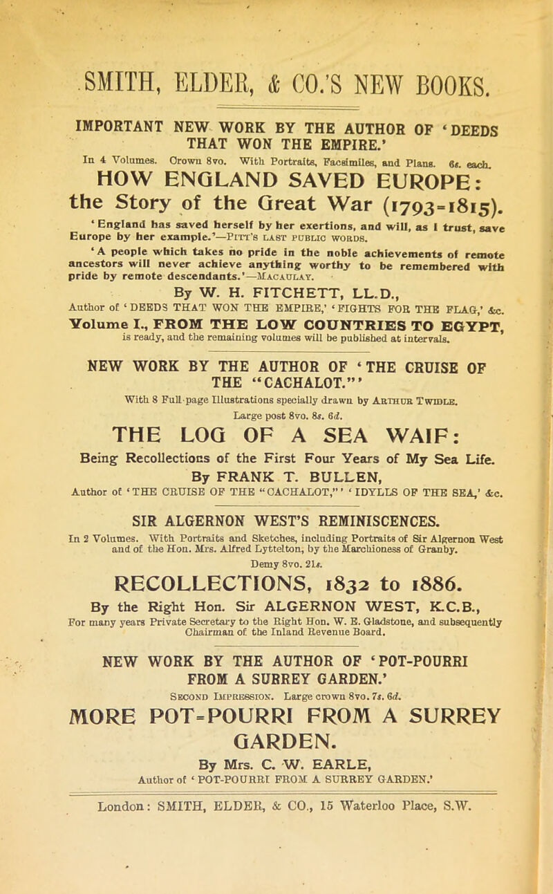 IMPORTANT NEW WORK BY THE AUTHOR OF ‘DEEDS THAT WON THE EMPIRE.’ In 4 Volumes. Crown 8vo. With Portraits. Facsimiles, and Plans. 61 each. HOW ENGLAND SAVED EUROPE: the Story of the Great War (1793 = 1815). ‘ England has saved herself by her exertions, and will, as I trust, save Europe by her example.'’—Pitt's last public words. ‘A people which takes no pride in the noble achievements of remote ancestors will never achieve anything worthy to be remembered with pride by remote descendants.’—Macaulay. By W. H. FITCH ETT, LL.D., Author of ‘DEEDS THAT WON THE EMPIRE,’ ‘FIGHTS FOR THE FLAG,’ Ac. Volume I., FROM THE LOW COUNTRIES TO EGYPT, is ready, and the remaining volumes will be published at intervals. NEW WORK BY THE AUTHOR OF ‘THE CRUISE OF THE “CACHALOT.”’ With 8 Full-page Illustrations specially drawn by Arthur Twhile. Large post 8vo. 8*. 6d. THE LOG OF A SEA WAIF: Being Recollections of the First Four Years of My Sea Life. By FRANK T. BULLEN, Author of ‘THE CRUISE OF THE “CACHALOT,”’ ‘ IDYLLS OF THE SEA,’ Ac. SIR ALGERNON WEST’S REMINISCENCES. In 2 Volumes. With Portraits and Sketches, including Portraits of Sir Algernon West and of the Hon. Mrs. Alfred Lyttelton, by the Marchioness of Granby. Demy 8vo. 21*. RECOLLECTIONS, 1832 to 1886. By the Right Hon. Sir ALGERNON WEST, K.C.B., For many years Private Secretary to the Right Hon. W. E. Gladstone, and subsequently Chairman of the Inland Revenue Board. NEW WORK BY THE AUTHOR OF ‘POT-POURRI FROM A SURREY GARDEN.’ Second Impression. Large crown 8vo. 7s. Gd. MORE POT=POURRI FROM A SURREY GARDEN. By Mrs. C. W. EARLE, Author of ‘ POT-POURRI FROM A SURREY GARDEN.’