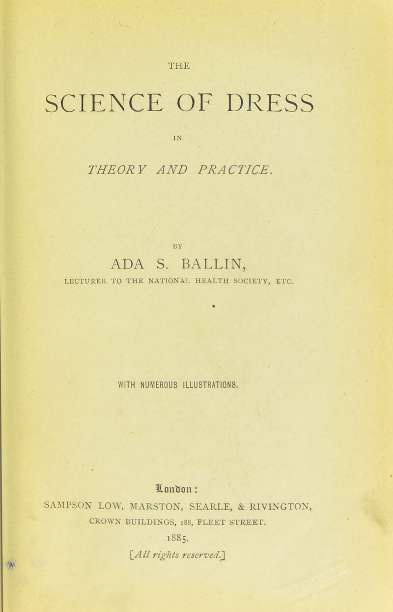 THE SCIENCE OF DRESS IN THEORY AND PRACTICE. BY ADA S. BALLIN, LECTURER TO THE NATION AT. HEALTH SOCIETY, ETC. WITH NUMEROUS ILLUSTRATIONS. it on turn: SAMPSON LOW, MALSTON, SEARLE, & RIVINGTON, CROWN BUILDINGS, 188, FLEET STREET. 1885. \_All rights reservedJ