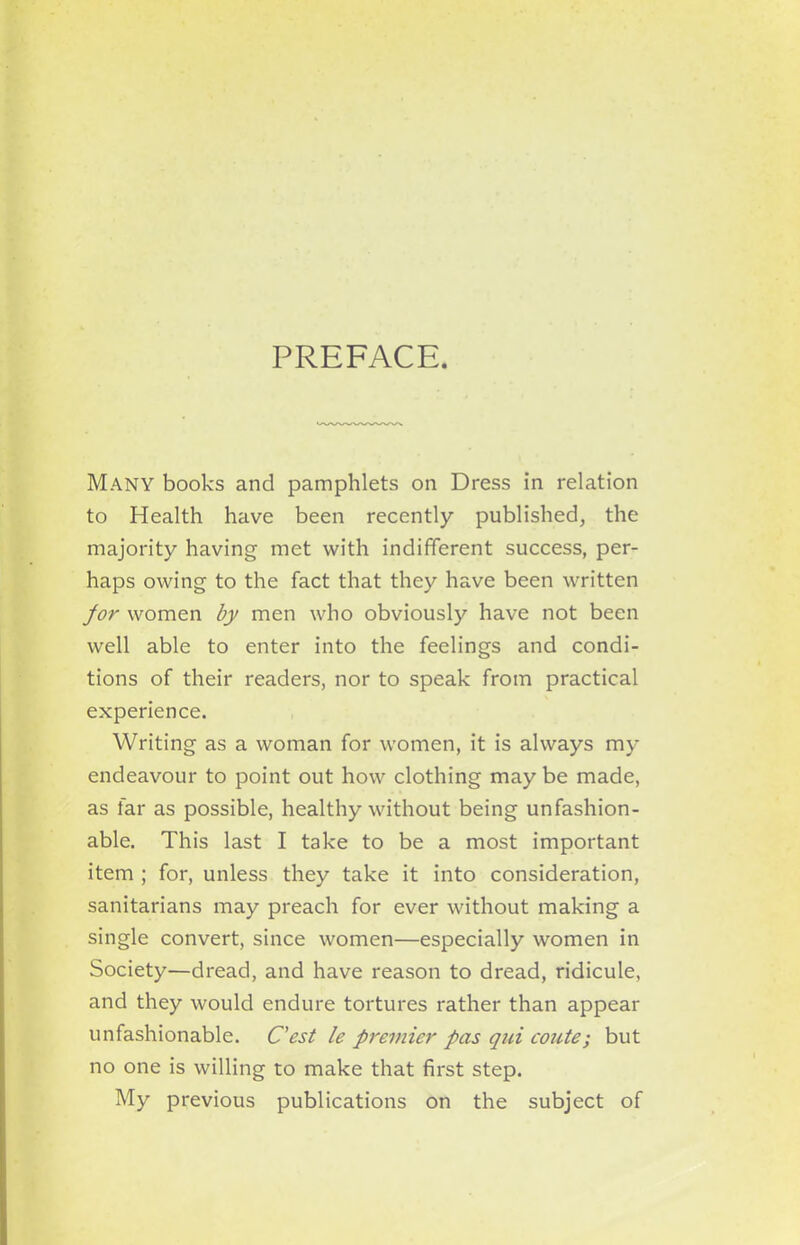 PREFACE. Many books and pamphlets on Dress in relation to Health have been recently published, the majority having met with indifferent success, per- haps owing to the fact that they have been written jor women by men who obviously have not been well able to enter into the feelings and condi- tions of their readers, nor to speak from practical experience. Writing as a woman for women, it is always my endeavour to point out how clothing may be made, as far as possible, healthy without being unfashion- able. This last I take to be a most important item ; for, unless they take it into consideration, sanitarians may preach for ever without making a single convert, since women—especially women in Society—dread, and have reason to dread, ridicule, and they would endure tortures rather than appear unfashionable. C’est le premier pas qui route; but no one is willing to make that first step. My previous publications on the subject of