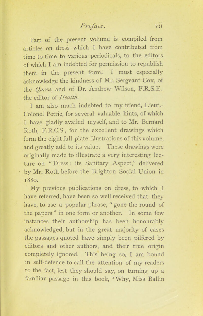 Part of the present volume is compiled from articles on dress which I have contributed from time to time to various periodicals, to the editors of which I am indebted for permission to republish them in the present form. I must especially acknowledge the kindness of Mr. Sergeant Cox, of the Queen, and of Dr. Andrew Wilson, F.R.S.E. the editor of Health. I am also much indebted to my friend, Lieut.- Colonel Petrie, for several valuable hints, of which I have gladly availed myself, and to Mr. Bernard Roth, F.R.C.S., for the excellent drawings which form the eight full-plate illustrations of this volume, and greatly add to its value. These drawings were originally made to illustrate a very interesting lec- ture on “ Dress : its Sanitary Aspect,” delivered by Mr. Roth before the Brighton Social Union in 1880. My previous publications on dress, to which I have referred, have been so well received that they have, to use a popular phrase, “ gone the round of the papers ” in one form or another. In some few instances their authorship has been honourably acknowledged, but in the great majority of cases the passages quoted have simply been pilfered by editors and other authors, and their true origin completely ignored. This being so, I am bound in self-defence to call the attention of my readers to the fact, lest they should say, on turning up a familiar passage in this book, “Why, Miss Ballin