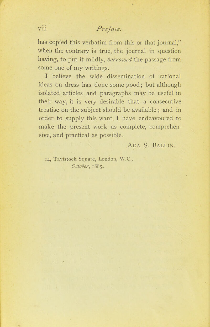 has copied this verbatim from this or that journal,” when the contrary is true, the journal in question having, to put it mildly, borrowed the passage from some one of my writings. I believe the wide dissemination of rational ideas on dress has done some good; but although isolated articles and paragraphs may be useful in their way, it is very desirable that a consecutive treatise on the subject should be available ; and in order to supply this want, I have endeavoured to make the present work as complete, comprehen- sive, and practical as possible. Ada S. Ballin. 14, Tavistock Square, London, W.C., October, 1885.