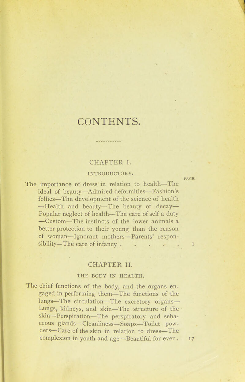 CONTENTS. CHAPTER I. INTRODUCTORY. The importance of di'ess in relation to health—The ideal of beauty—Admired deformities—Fashion’s follies—The development of the science of health —Health and beauty—The beauty of decay— Popular neglect of health—The care of self a duty —Custom—The instincts of the lower animals a better protection to their young than the reason of woman—Ignorant mothers—Parents’ respon- sibility—The care of infancy CHAPTER II. THE BODY IN HEALTH. The chief functions of the body, and the organs en- gaged in performing them—The functions of the lungs—The circulation—The excretory organs— Lungs, kidneys, and skin—The structure of the skin—Perspiration—The perspiratory and seba- ceous glands—Cleanliness—Soaps—Toilet pow- ders—Care of the skin in relation to dress—The complexion in youth and age—Beautiful for ever . PACK I 17