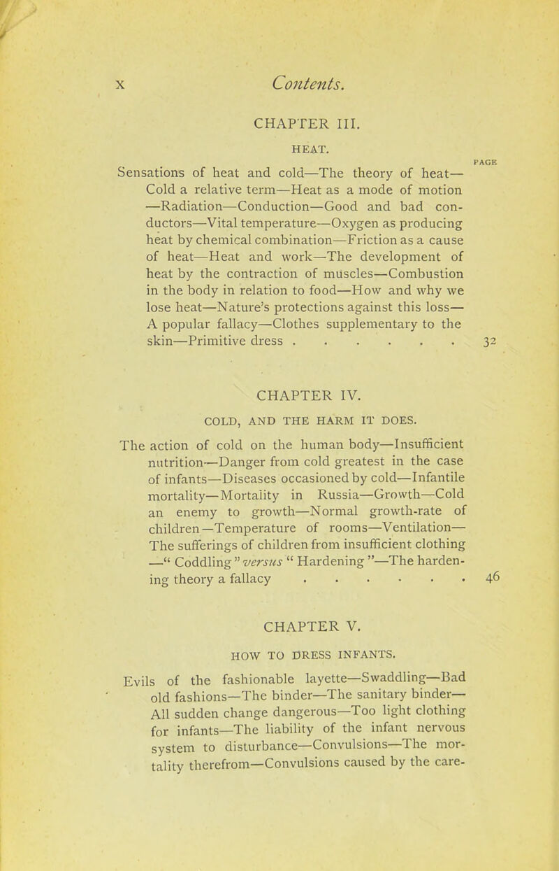 CHAPTER III. HEAT. Sensations of heat and cold—The theory of heat— Cold a relative term—Heat as a mode of motion —Radiation—Conduction—Good and bad con- ductors—Vital temperature—Oxygen as producing heat by chemical combination—Friction as a cause of heat—Heat and work—The development of heat by the contraction of muscles—Combustion in the body in relation to food—How and why we lose heat—Nature’s protections against this loss— A popular fallacy—Clothes supplementary to the skin—Primitive dress ...... CHAPTER IV. COLD, AND THE HARM IT DOES. The action of cold on the human body—Insufficient nutrition—Danger from cold greatest in the case of infants—Diseases occasioned by cold—Infantile mortality—Mortality in Russia—Growth—Cold an enemy to growth—Normal growth-rate of children—Temperature of rooms—Ventilation— The sufferings of children from insufficient, clothing —“ Coddling ” versus “ Hardening ”—The harden- ing theory a fallacy CHAPTER V. HOW TO DRESS INFANTS. Evils of the fashionable layette—Swaddling—Bad old fashions—The binder—The sanitary binder— All sudden change dangerous—Too light clothing for infants—The liability of the infant nervous system to disturbance—Convulsions—The mor- tality therefrom—Convulsions caused by the care-