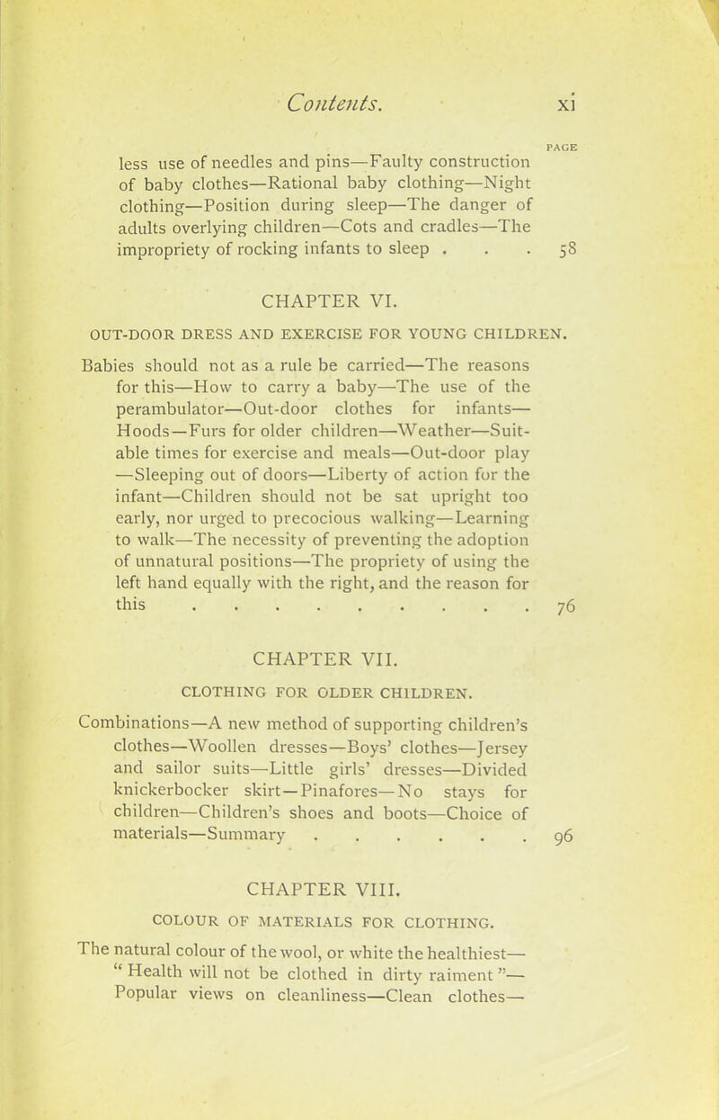 PAGE less use of needles and pins—Faulty construction of baby clothes—Rational baby clothing—Night clothing—Position during sleep—The danger of adults overlying children—Cots and cradles—The impropriety of rocking infants to sleep 5S CHAPTER VI. OUT-DOOR DRESS AND EXERCISE FOR YOUNG CHILDREN. Babies should not as a rule be carried—The reasons for this—How to carry a baby—The use of the perambulator—Out-door clothes for infants— Hoods—Furs for older children—Weather—Suit- able times for exercise and meals—Out-door play —Sleeping out of doors—Liberty of action for the infant—Children should not be sat upright too early, nor urged to precocious walking—Learning to walk—The necessity of preventing the adoption of unnatural positions—The propriety of using the left hand equally with the right, and the reason for this 76 CHAPTER VII. CLOTHING FOR OLDER CHILDREN. Combinations—A new method of supporting children’s clothes—Woollen dresses—Boys’ clothes—Jersey and sailor suits—Little girls’ dresses—Divided knickerbocker skirt —Pinafores—No stays for children—Children’s shoes and boots—Choice of materials—Summary 96 CHAPTER VIII. COLOUR OF MATERIALS FOR CLOTHING. The natural colour of the wool, or white the healthiest— “ Health will not be clothed in dirty raiment ”— Popular views on cleanliness—Clean clothes—-
