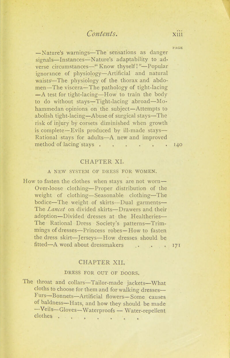 PAGE —Nature’s warnings—The sensations as danger signals—Instances—Nature’s adaptability to ad- verse circumstances—“Know thyself!”—Popular ignorance of physiology—Artificial and natural waists'—The physiology of the thorax and abdo- men—The viscera—The pathology of tight-lacing —A test for tight-lacing—How to train the body to do without stays—Tight-lacing abroad—Mo- hammedan opinions on the subject—Attempts to abolish tight-lacing—Abuse of surgical stays—The risk of injury by corsets diminished when growth is complete—Evils produced by ill-made stays— Rational stays for adults—A new and improved method of lacing stays 140 CHAPTER XI. A NEW SYSTEM OF DRESS FOR WOMEN. How to fasten the clothes when stays are not worn— Over-loose clothing—Proper distribution of the weight of clothing—Seasonable clothing—The bodice—The weight of skirts—Dual garments— The Lancet on divided skirts—Drawers and their adoption—Divided dresses at the Healtheries— The Rational Dress Society’s patterns—Trim- mings of dresses—Princess robes—Howto fasten the dress skirt—Jerseys—How dresses should be fitted—A word about dressmakers .. . . 171 CHAPTER XII. DRESS FOR OUT OF DOORS. The throat and collars—Tailor-made jackets—What cloths to choose for them and for walking dresses— Furs Bonnets—Artificial flowers—Some causes of baldness—Hats, and how they should be made —Veils—Gloves—Waterproofs — Water-repellent clothes .