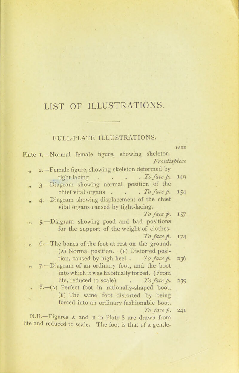 LIST OF ILLUSTRATIONS. FULL-PLATE ILLUSTRATIONS. PAGE Plate i.—Normal female figure, showing skeleton. Frontispiece „ 2.—Female figure, showing skeleton deformed by tight-lacing . . . . To face p. 149 „ 3.—Diagram showing normal position of the chief vital organs . . .To face p. 154 „ 4.—Diagram showing displacement of the chief vital organs caused by tight-lacing. To face p. \ 57 „ 5.—Diagram showing good and bad positions for the support of the weight of clothes. To face p. 174 „ 6.—The bones of the foot at rest on the ground. (A) Normal position, (b) Distorted posi- tion, caused by high heel . To face p. 236 „ 7.—Diagram of an ordinary foot, and the boot into which it was habitually forced. (From life, reduced to scale) . To face p. 239 >» 8.—(a) Perfect foot in rationally-shaped boot. (b) The same foot distorted by being forced into an ordinary fashionable boot. To face p. 241 N-B. Figures A and B in Plate S are drawn from life and reduced to scale. The foot is that of a gentle-