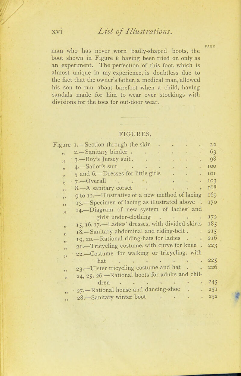 PAGE / man who has never worn badly-shaped boots, the boot shown in Figure B having been tried on only as an experiment. The perfection of this foot, which is almost unique in my experience, is doubtless due to the fact that the owner’s father, a medical man, allowed his son to run about barefoot when a child, having sandals made for him to wear over stockings with divisions for the toes for out-door wear. FIGURES. Figure 33 3? 33 3} >3 33 33 33 »3 33 i.—Section through the skin 2. —Sanitary binder . 3. —Boy’s Jersey suit. 4. —Sailor’s suit 5 and 6.—Dresses for little girls 7. —Overall . . 8. —A sanitary corset 9 to 12.—Illustrative of a new method of lacing 13. —Specimen of lacing as illustrated above . 14. —Diagram of new system of ladies’ and girls’ under-clothing .... 15,16,17.—Ladies’ dresses, with divided skirts 18. —Sanitary abdominal and riding-belt . 19, 20.—Rational riding-hats for ladies . 21. —Tricycling costume, with curve for knee . 22. —Costume for walking or tricycling, with hat 23. —Ulster tricycling costume and hat . 24. 25, 26.—Rational boots for adults and chil- dren • 27.—Rational house and dancing-shoe 28.—Sanitary winter boot .... 22 63 98 100 101 103 168 169 170 172 185 215 216 223 225 226 245 251 252 t