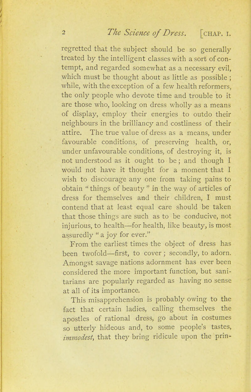 regretted that the subject should be so generally treated by the intelligent classes with a sort of con- tempt, and regarded somewhat as a necessary evil, which must be thought about as little as possible ; while, with the exception of a few health reformers, the only people who devote time and trouble to it are those who, looking on dress wholly as a means of display, employ their energies to outdo their neighbours in the brilliancy and costliness of their attire. The true value of dress as a means, under favourable conditions, of preserving health, or, under unfavourable conditions, of destroying it, is not understood as it ought to be ; and though I would not have it thought for a moment that I wish to discourage any one from taking pains to obtain “ things of beauty ” in the way of articles of dress for themselves and their children, I must contend that at least equal care should be taken that those things are such as to be conducive, not injurious, to health—for health, like beauty, is most assuredly “ a joy for ever.” From the earliest times the object of dress has been twofold—first, to cover ; secondly, to adorn. Amongst savage nations adornment has ever been considered the more important function, but sani- tarians are popularly regarded as having no sense at all of its importance. This misapprehension is probably owing to the fact that certain ladies, calling themselves the apostles of rational dress, go about in costumes so utterly hideous and, to some people’s tastes, immodest, that they bring ridicule upon the prin-