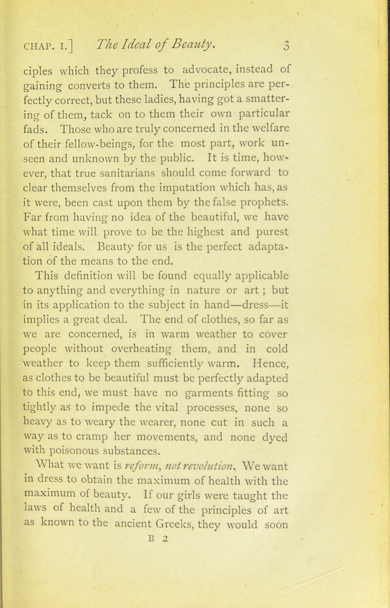 ciples which they profess to advocate, instead of gaining converts to them. The principles are per- fectly correct, but these ladies, having got a smatter- ing of them, tack on to them their own particular fads. Those who are truly concerned in the welfare of their fellow-beings, for the most part, work un- seen and unknown by the public. It is time, how- ever, that true sanitarians should come forward to clear themselves from the imputation which has, as it were, been cast upon them by the false prophets. Far from having no idea of the beautiful, we have what time will prove to be the highest and purest of all ideals. Beauty for us is the perfect adapta- tion of the means to the end. This definition will be found equally applicable to anything and everything in nature or art; but in its application to the subject in hand—dress—it implies a great deal. The end of clothes, so far as we are concerned, is in warm weather to cover people without overheating them, and in cold weather to keep them sufficiently warm. Hence, as clothes to be beautiful must be perfectly adapted to this end, we must have no garments fitting so tightly as to impede the vital processes, none so heavy as to weary the wearer, none cut in such a way as to cramp her movements, and none dyed with poisonous substances. What we want is reform, not revolution. We want in dress to obtain the maximum of health with the maximum of beauty. If our girls were taught the laws of health and a few of the principles of art as known to the ancient Greeks, they would B 2 soon