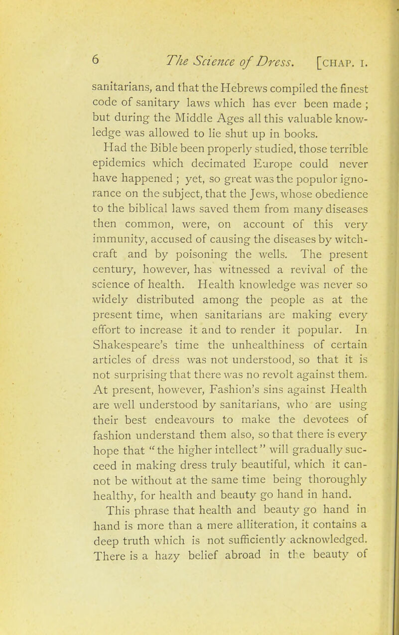 sanitarians, and that the Hebrews compiled the finest code of sanitary laws which has ever been made ; but during the Middle Ages all this valuable know- ledge was allowed to lie shut up in books. Had the Bible been properly studied, those terrible epidemics which decimated Europe could never have happened ; yet, so great was the populor igno- rance on the subject, that the Jews, whose obedience to the biblical laws saved them from many diseases then common, were, on account of this very immunity, accused of causing the diseases by witch- craft and by poisoning the wells. The present century, however, has witnessed a revival of the science of health. Health knowledge was never so widely distributed among the people as at the present time, when sanitarians are making every effort to increase it and to render it popular. In Shakespeare’s time the unhealthiness of certain articles of dress was not understood, so that it is not surprising that there was no revolt against them. At present, however, Fashion’s sins against Health are well understood by sanitarians, who are using their best endeavours to make the devotees of fashion understand them also, so that there is every hope that “the higher intellect ” will gradually suc- ceed in making dress truly beautiful, which it can- not be without at the same time being thoroughly healthy, for health and beauty go hand in hand. This phrase that health and beauty go hand in hand is more than a mere alliteration, it contains a deep truth which is not sufficiently acknowledged. There is a hazy belief abroad in the beauty of