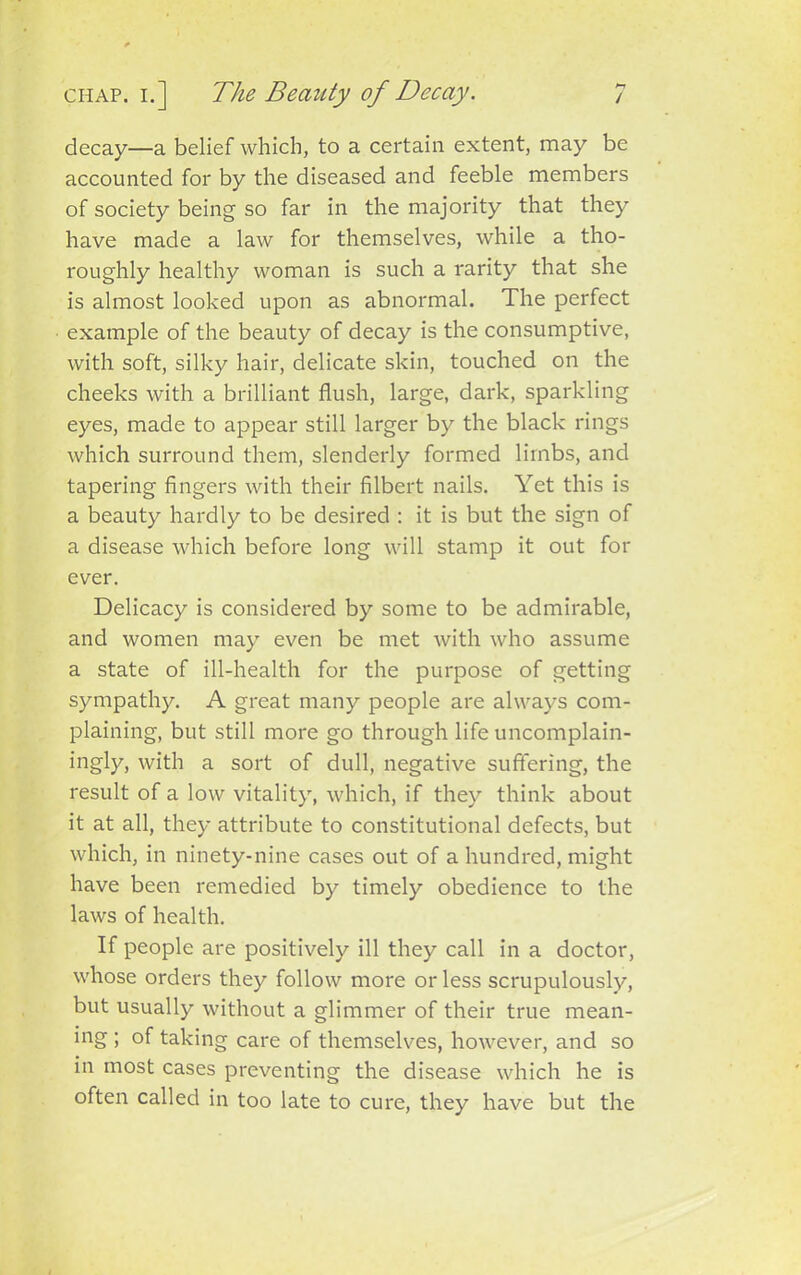 decay—a belief which, to a certain extent, may be accounted for by the diseased and feeble members of society being so far in the majority that they have made a law for themselves, while a tho- roughly healthy woman is such a rarity that she is almost looked upon as abnormal. The perfect example of the beauty of decay is the consumptive, with soft, silky hair, delicate skin, touched on the cheeks with a brilliant flush, large, dark, sparkling eyes, made to appear still larger by the black rings which surround them, slenderly formed limbs, and tapering fingers with their filbert nails. Yet this is a beauty hardly to be desired : it is but the sign of a disease which before long will stamp it out for ever. Delicacy is considered by some to be admirable, and women may even be met with who assume a state of ill-health for the purpose of getting sympathy. A great many people are always com- plaining, but still more go through life uncomplain- ingly, with a sort of dull, negative suffering, the result of a low vitality, which, if they think about it at all, they attribute to constitutional defects, but which, in ninety-nine cases out of a hundred, might have been remedied by timely obedience to the laws of health. If people are positively ill they call in a doctor, whose orders they follow more or less scrupulously, but usually without a glimmer of their true mean- ing ; of taking care of themselves, however, and so in most cases preventing the disease which he is often called in too late to cure, they have but the