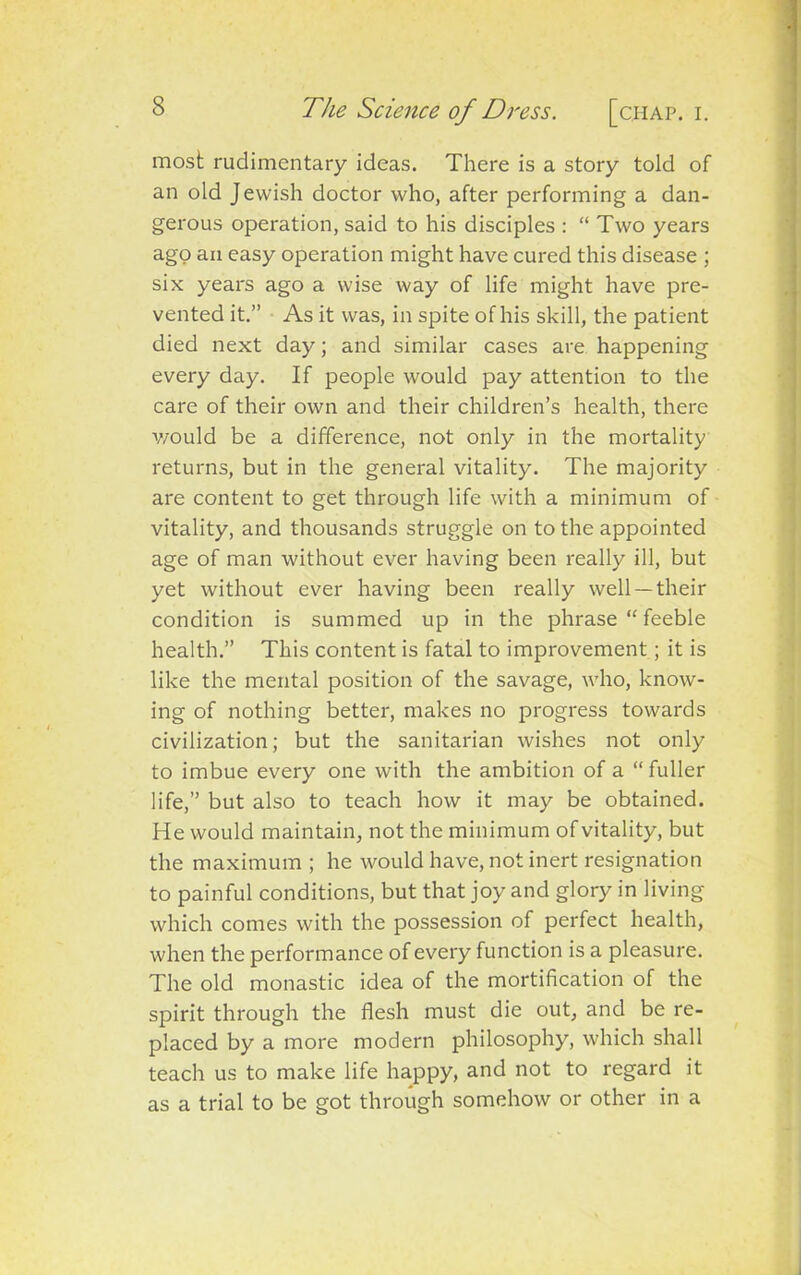 most rudimentary ideas. There is a story told of an old Jewish doctor who, after performing a dan- gerous operation, said to his disciples : “ Two years ago an easy operation might have cured this disease ; six years ago a wise way of life might have pre- vented it.” As it was, in spite of his skill, the patient died next day; and similar cases are happening every day. If people would pay attention to the care of their own and their children’s health, there would be a difference, not only in the mortality returns, but in the general vitality. The majority are content to get through life with a minimum of vitality, and thousands struggle on to the appointed age of man without ever having been really ill, but yet without ever having been really well —their condition is summed up in the phrase “ feeble health.” This content is fatal to improvement; it is like the mental position of the savage, who, know- ing of nothing better, makes no progress towards civilization; but the sanitarian wishes not only to imbue every one with the ambition of a “ fuller life,” but also to teach how it may be obtained. He would maintain, not the minimum of vitality, but the maximum ; he would have, not inert resignation to painful conditions, but that joy and glory in living which comes with the possession of perfect health, when the performance of every function is a pleasure. The old monastic idea of the mortification of the spirit through the flesh must die out, and be re- placed by a more modern philosophy, which shall teach us to make life happy, and not to regard it as a trial to be got through somehow or other in a