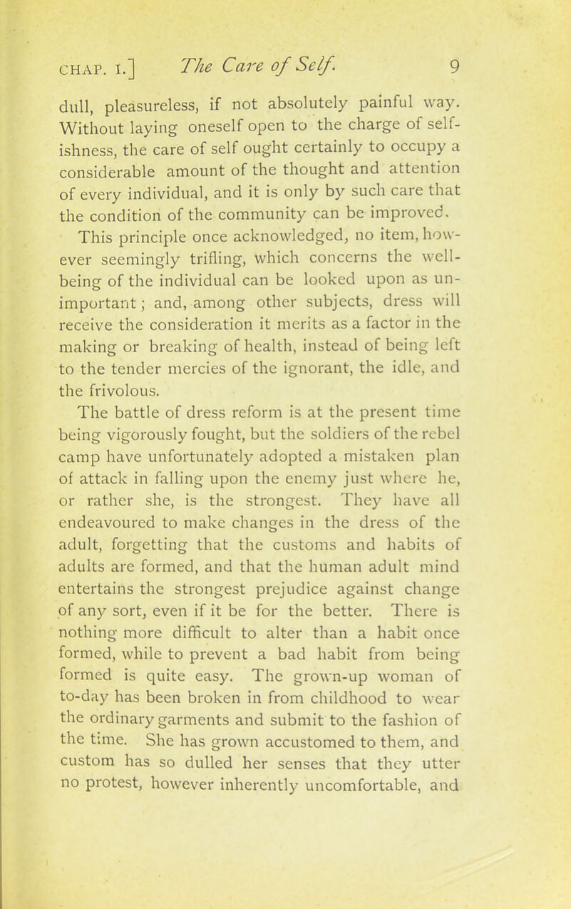 dull, pleasureless, if not absolutely painful way. Without laying oneself open to the charge of self- ishness, the care of self ought certainly to occupy a considerable amount of the thought and attention of every individual, and it is only by such care that the condition of the community can be improved. This principle once acknowledged, no item, how- ever seemingly trifling, which concerns the well- being of the individual can be looked upon as un- important; and, among other subjects, dress will receive the consideration it merits as a factor in the making or breaking of health, instead of being left to the tender mercies of the ignorant, the idle, and the frivolous. The battle of dress reform is at the present time being vigorously fought, but the soldiers of the rebel camp have unfortunately adopted a mistaken plan of attack in falling upon the enemy just where he, or rather she, is the strongest. They have all endeavoured to make changes in the dress of the adult, forgetting that the customs and habits of adults are formed, and that the human adult mind entertains the strongest prejudice against change of any sort, even if it be for the better. There is nothing more difficult to alter than a habit once formed, while to prevent a bad habit from being formed is quite easy. The grown-up woman of to-day has been broken in from childhood to wear the ordinary garments and submit to the fashion of the tune. She has grown accustomed to them, and custom has so dulled her senses that they utter no protest, however inherently uncomfortable, and