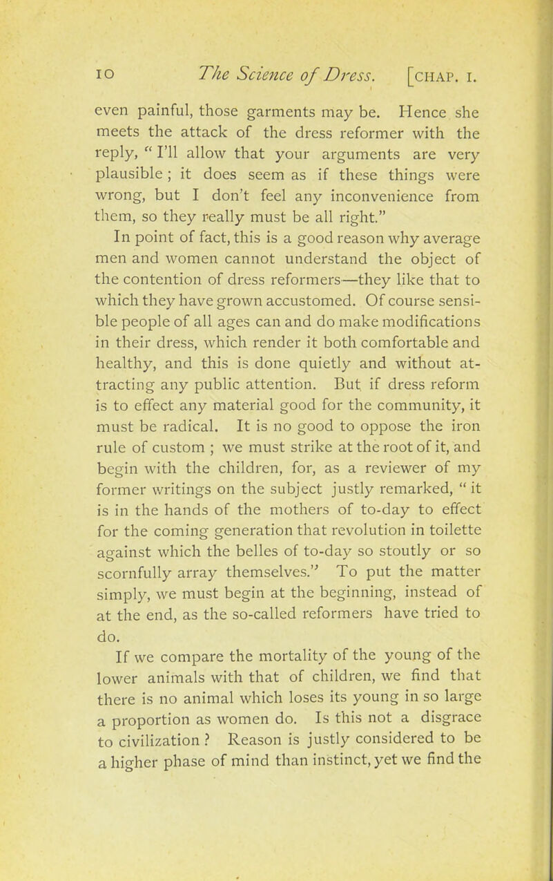 even painful, those garments may be. Hence she meets the attack of the dress reformer with the reply, “ I’ll allow that your arguments are very plausible; it does seem as if these things were wrong, but I don’t feel any inconvenience from them, so they really must be all right.” In point of fact, this is a good reason why average men and women cannot understand the object of the contention of dress reformers—they like that to which they have grown accustomed. Of course sensi- ble people of all ages can and do make modifications in their dress, which render it both comfortable and healthy, and this is done quietly and without at- tracting any public attention. But. if dress reform is to effect any material good for the community, it must be radical. It is no good to oppose the iron rule of custom ; we must strike at the root of it, and begin with the children, for, as a reviewer of my former writings on the subject justly remarked, “it is in the hands of the mothers of to-day to effect for the coming generation that revolution in toilette against which the belles of to-day so stoutly or so scornfully array themselves.” To put the matter simply, we must begin at the beginning, instead of at the end, as the so-called reformers have tried to do. If we compare the mortality of the young of the lower animals with that of children, we find that there is no animal which loses its young in so large a proportion as women do. Is this not a disgrace to civilization ? Reason is justly considered to be a higher phase of mind than instinct, yet we find the